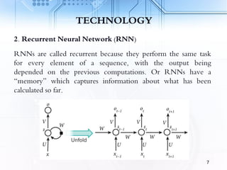 TECHNOLOGY
2. Recurrent Neural Network (RNN)
RNNs are called recurrent because they perform the same task
for every element of a sequence, with the output being
depended on the previous computations. Or RNNs have a
“memory” which captures information about what has been
calculated so far.
7
 