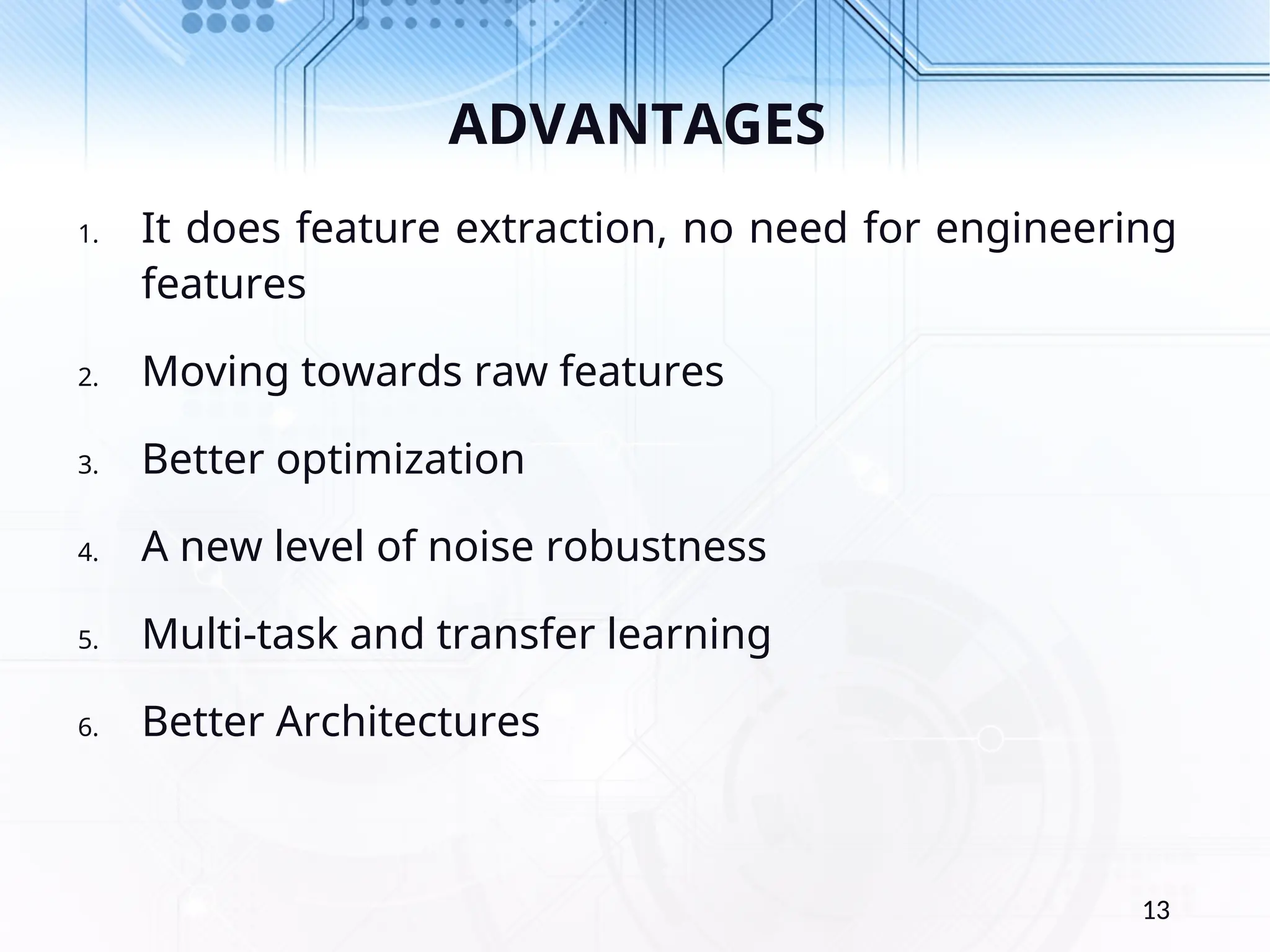 ADVANTAGES 1. It does feature extraction, no need for engineering features 2. Moving towards raw features 3. Better optimization 4. A new level of noise robustness 5. Multi-task and transfer learning 6. Better Architectures 13 