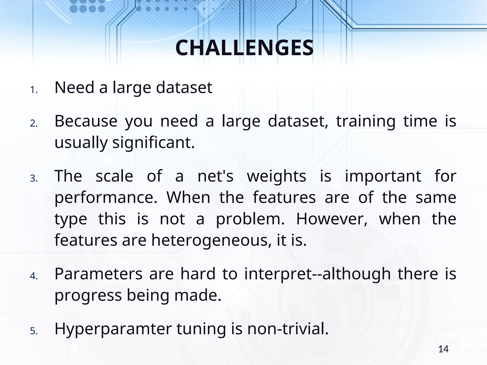 CHALLENGES 1. Need a large dataset 2. Because you need a large dataset, training time is usually significant. 3. The scale of a net's weights is important for performance. When the features are of the same type this is not a problem. However, when the features are heterogeneous, it is. 4. Parameters are hard to interpret--although there is progress being made. 5. Hyperparamter tuning is non-trivial. 14 