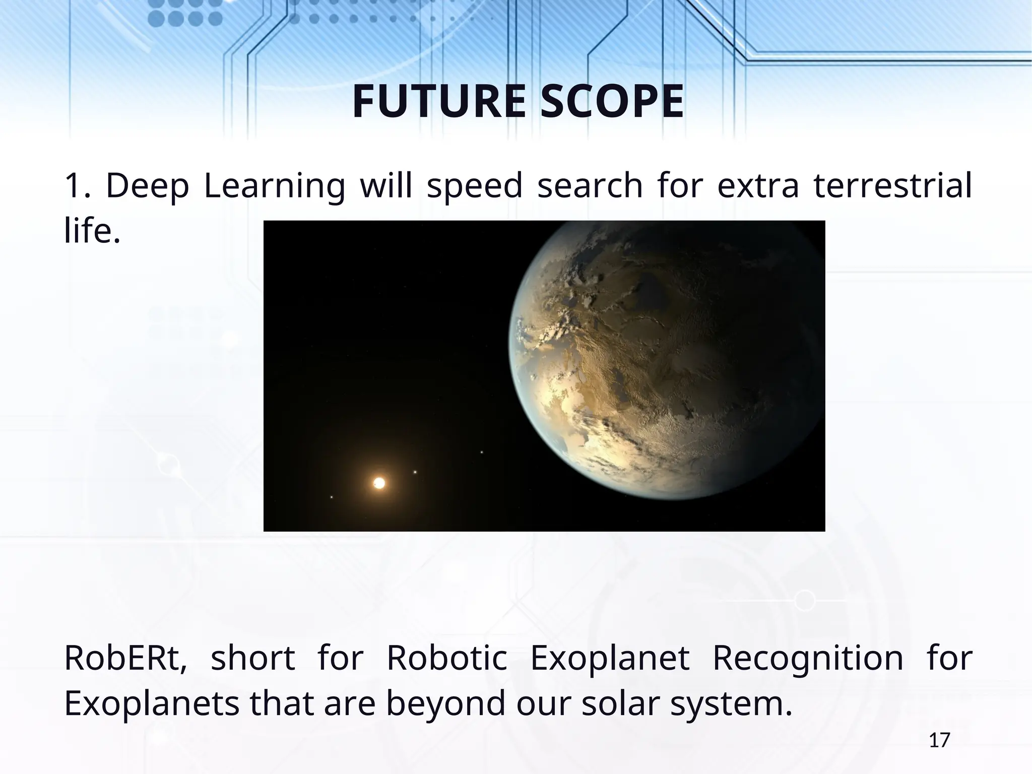 FUTURE SCOPE 1. Deep Learning will speed search for extra terrestrial life. RobERt, short for Robotic Exoplanet Recognition for Exoplanets that are beyond our solar system. 17 