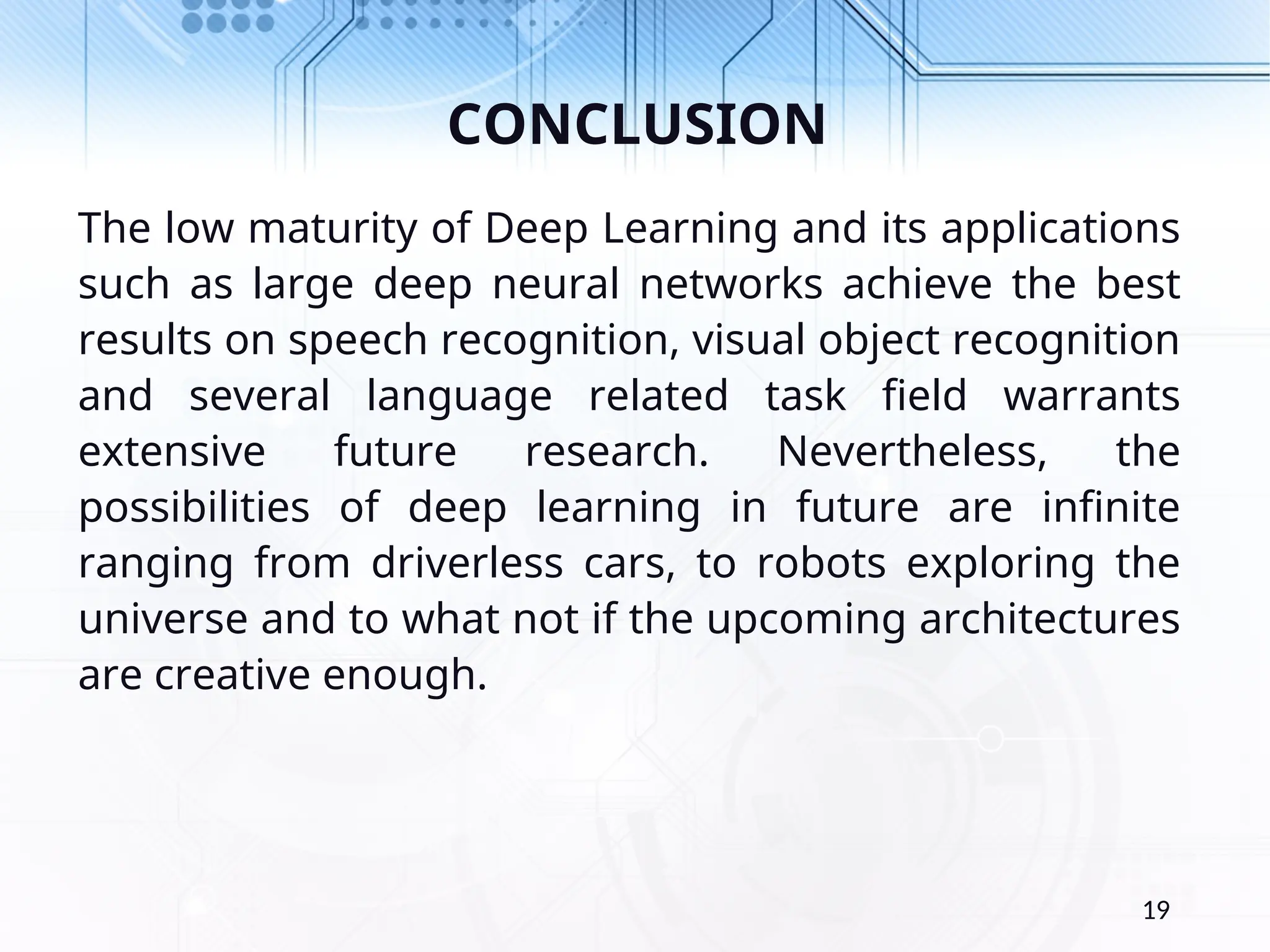 CONCLUSION The low maturity of Deep Learning and its applications such as large deep neural networks achieve the best results on speech recognition, visual object recognition and several language related task field warrants extensive future research. Nevertheless, the possibilities of deep learning in future are infinite ranging from driverless cars, to robots exploring the universe and to what not if the upcoming architectures are creative enough. 19 