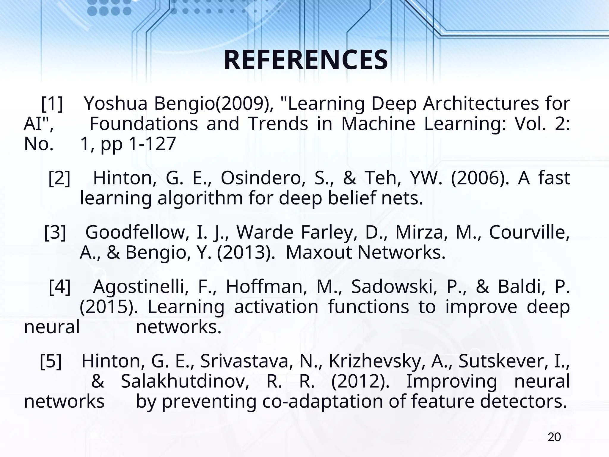 REFERENCES [1] Yoshua Bengio(2009), "Learning Deep Architectures for AI", Foundations and Trends in Machine Learning: Vol. 2: No. 1, pp 1-127 [2] Hinton, G. E., Osindero, S., & Teh, YW. (2006). A fast learning algorithm for deep belief nets. [3] Goodfellow, I. J., Warde Farley, D., Mirza, M., Courville, A., & Bengio, Y. (2013). Maxout Networks. [4] Agostinelli, F., Hoffman, M., Sadowski, P., & Baldi, P. (2015). Learning activation functions to improve deep neural networks. [5] Hinton, G. E., Srivastava, N., Krizhevsky, A., Sutskever, I., & Salakhutdinov, R. R. (2012). Improving neural networks by preventing co-adaptation of feature detectors. 20 