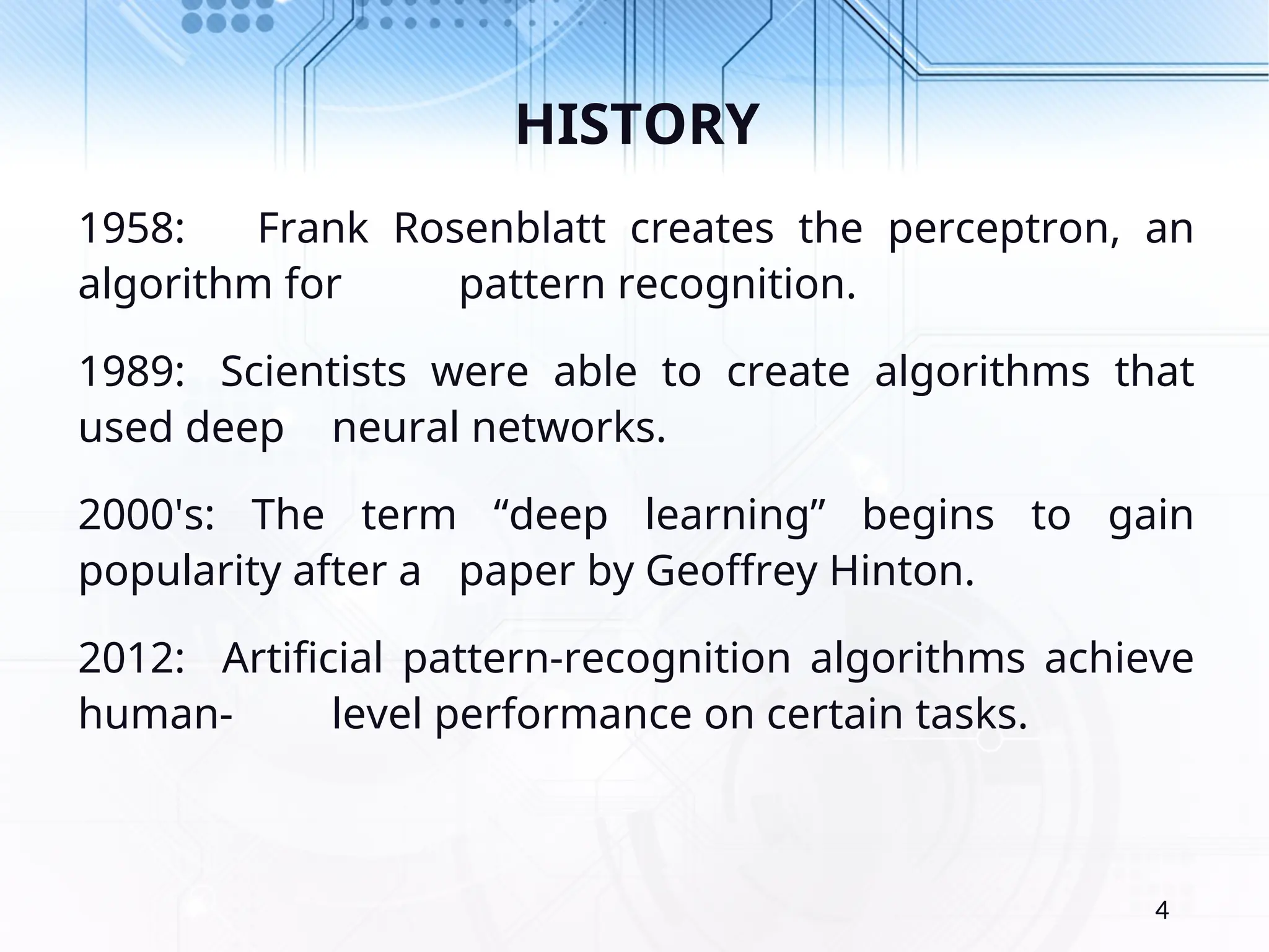 HISTORY 1958: Frank Rosenblatt creates the perceptron, an algorithm for pattern recognition. 1989: Scientists were able to create algorithms that used deep neural networks. 2000's: The term “deep learning” begins to gain popularity after a paper by Geoffrey Hinton. 2012: Artificial pattern-recognition algorithms achieve human- level performance on certain tasks. 4 