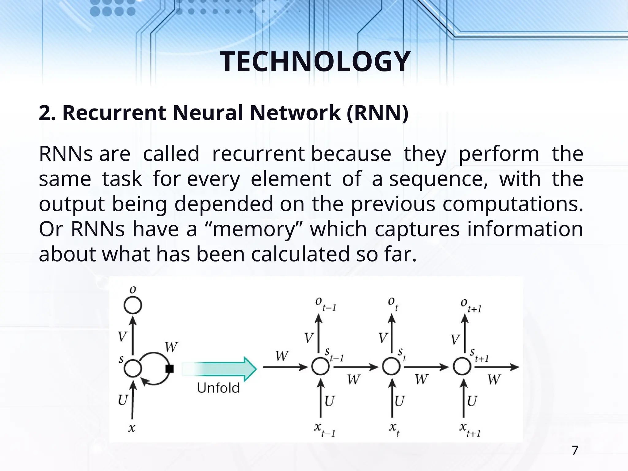 TECHNOLOGY 2. Recurrent Neural Network (RNN) RNNs are called recurrent because they perform the same task for every element of a sequence, with the output being depended on the previous computations. Or RNNs have a “memory” which captures information about what has been calculated so far. 7 