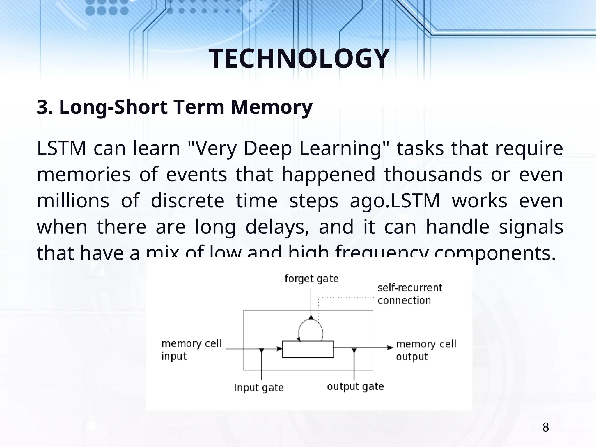 TECHNOLOGY 3. Long-Short Term Memory LSTM can learn "Very Deep Learning" tasks that require memories of events that happened thousands or even millions of discrete time steps ago.LSTM works even when there are long delays, and it can handle signals that have a mix of low and high frequency components. 8 