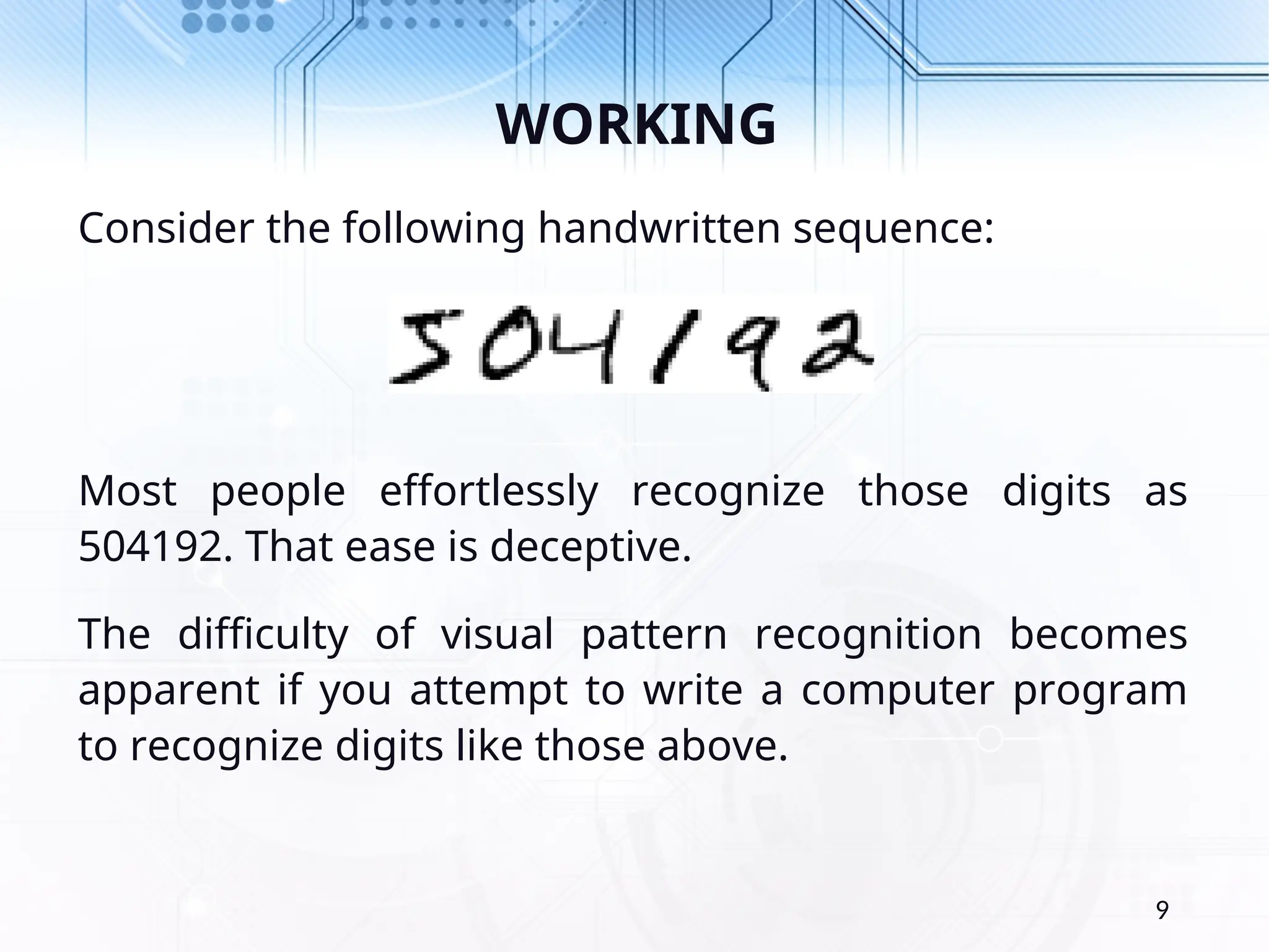 WORKING Consider the following handwritten sequence: Most people effortlessly recognize those digits as 504192. That ease is deceptive. The difficulty of visual pattern recognition becomes apparent if you attempt to write a computer program to recognize digits like those above. 9 