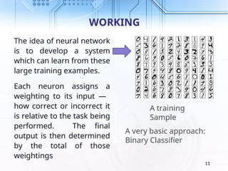 WORKING
The idea of neural network
is to develop a system
which can learn from these
large training examples.
Each neuron assigns a
weighting to its input —
how correct or incorrect it
is relative to the task being
performed. The final
output is then determined
by the total of those
weightings
11
A training
Sample
A very basic approach:
Binary Classifier
 
