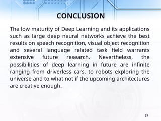 CONCLUSION
The low maturity of Deep Learning and its applications
such as large deep neural networks achieve the best
results on speech recognition, visual object recognition
and several language related task field warrants
extensive future research. Nevertheless, the
possibilities of deep learning in future are infinite
ranging from driverless cars, to robots exploring the
universe and to what not if the upcoming architectures
are creative enough.
19
 