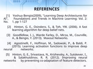 REFERENCES
[1] Yoshua Bengio(2009), "Learning Deep Architectures for
AI", Foundations and Trends in Machine Learning: Vol. 2:
No. 1, pp 1-127
[2] Hinton, G. E., Osindero, S., & Teh, YW. (2006). A fast
learning algorithm for deep belief nets.
[3] Goodfellow, I. J., Warde Farley, D., Mirza, M., Courville,
A., & Bengio, Y. (2013). Maxout Networks.
[4] Agostinelli, F., Hoffman, M., Sadowski, P., & Baldi, P.
(2015). Learning activation functions to improve deep
neural networks.
[5] Hinton, G. E., Srivastava, N., Krizhevsky, A., Sutskever, I.,
& Salakhutdinov, R. R. (2012). Improving neural
networks by preventing co-adaptation of feature detectors.
20
 