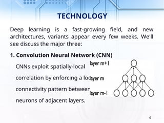 TECHNOLOGY
Deep learning is a fast-growing field, and new
architectures, variants appear every few weeks. We'll
see discuss the major three:
1. Convolution Neural Network (CNN)
CNNs exploit spatially-local
correlation by enforcing a local
connectivity pattern between
neurons of adjacent layers.
6
 