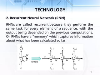 TECHNOLOGY
2. Recurrent Neural Network (RNN)
RNNs are called recurrent because they perform the
same task for every element of a sequence, with the
output being depended on the previous computations.
Or RNNs have a “memory” which captures information
about what has been calculated so far.
7
 