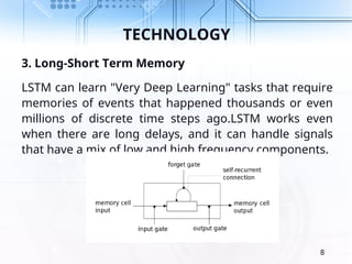 TECHNOLOGY
3. Long-Short Term Memory
LSTM can learn "Very Deep Learning" tasks that require
memories of events that happened thousands or even
millions of discrete time steps ago.LSTM works even
when there are long delays, and it can handle signals
that have a mix of low and high frequency components.
8
 