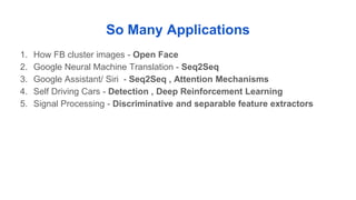 So Many Applications
1. How FB cluster images - Open Face
2. Google Neural Machine Translation - Seq2Seq
3. Google Assistant/ Siri - Seq2Seq , Attention Mechanisms
4. Self Driving Cars - Detection , Deep Reinforcement Learning
5. Signal Processing - Discriminative and separable feature extractors
 