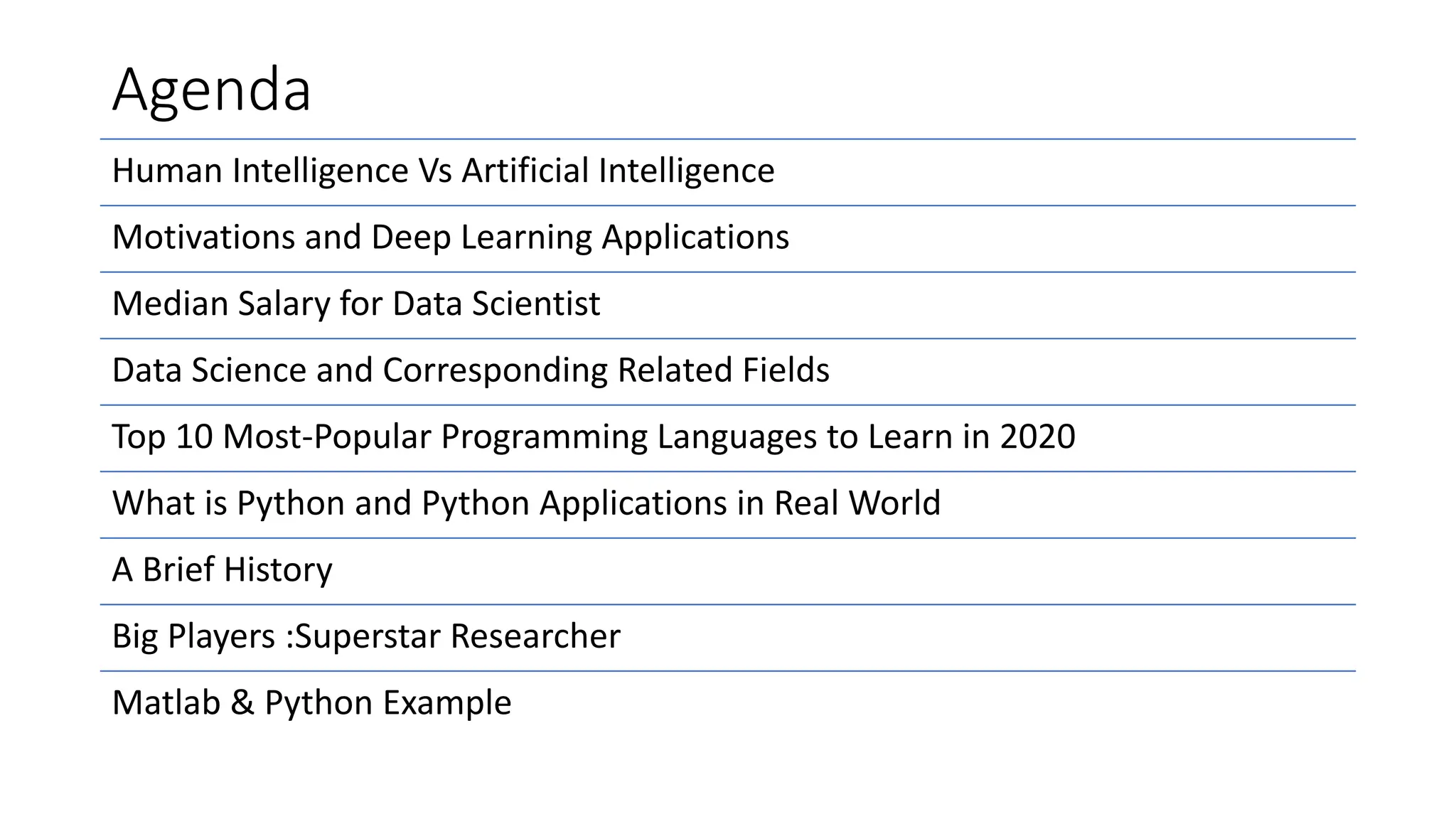 Agenda
Human Intelligence Vs Artificial Intelligence
Motivations and Deep Learning Applications
Median Salary for Data Scientist
Data Science and Corresponding Related Fields
Top 10 Most-Popular Programming Languages to Learn in 2020
What is Python and Python Applications in Real World
A Brief History
Big Players :Superstar Researcher
Matlab & Python Example
 