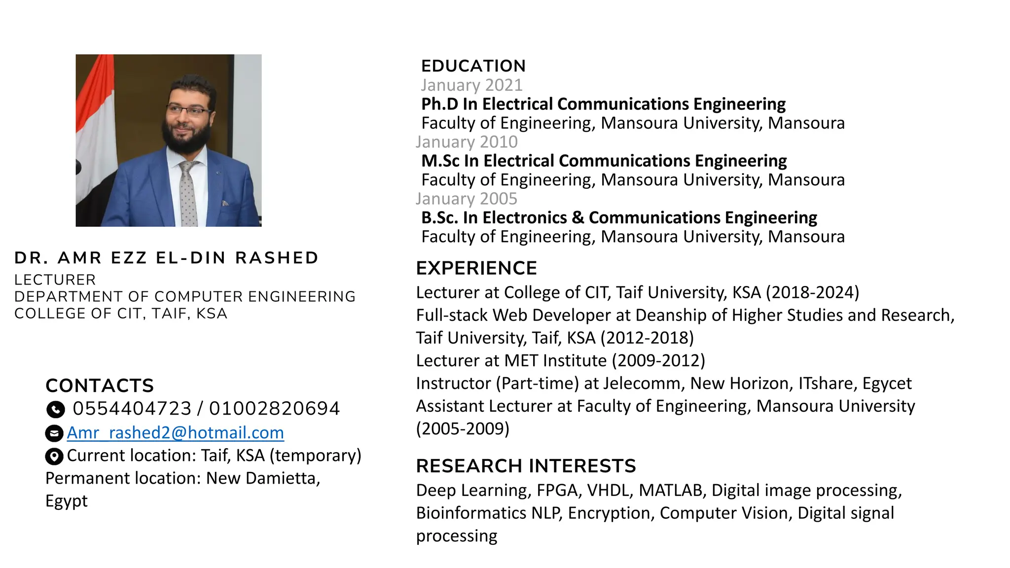 EDUCATION
January 2021
Ph.D In Electrical Communications Engineering
Faculty of Engineering, Mansoura University, Mansoura
January 2010
M.Sc In Electrical Communications Engineering
Faculty of Engineering, Mansoura University, Mansoura
January 2005
B.Sc. In Electronics & Communications Engineering
Faculty of Engineering, Mansoura University, Mansoura
DR. AMR EZZ EL - DIN RASH ED
LECTURER
DEPARTMENT OF COMPUTER ENGINEERING
COLLEGE OF CIT, TAIF, KSA
RESEARCH INTERESTS
Deep Learning, FPGA, VHDL, MATLAB, Digital image processing,
Bioinformatics NLP, Encryption, Computer Vision, Digital signal
processing
CONTACTS
0554404723 / 01002820694
Amr_rashed2@hotmail.com
Current location: Taif, KSA (temporary)
Permanent location: New Damietta,
Egypt
EXPERIENCE
Lecturer at College of CIT, Taif University, KSA (2018-2024)
Full-stack Web Developer at Deanship of Higher Studies and Research,
Taif University, Taif, KSA (2012-2018)
Lecturer at MET Institute (2009-2012)
Instructor (Part-time) at Jelecomm, New Horizon, ITshare, Egycet
Assistant Lecturer at Faculty of Engineering, Mansoura University
(2005-2009)
 