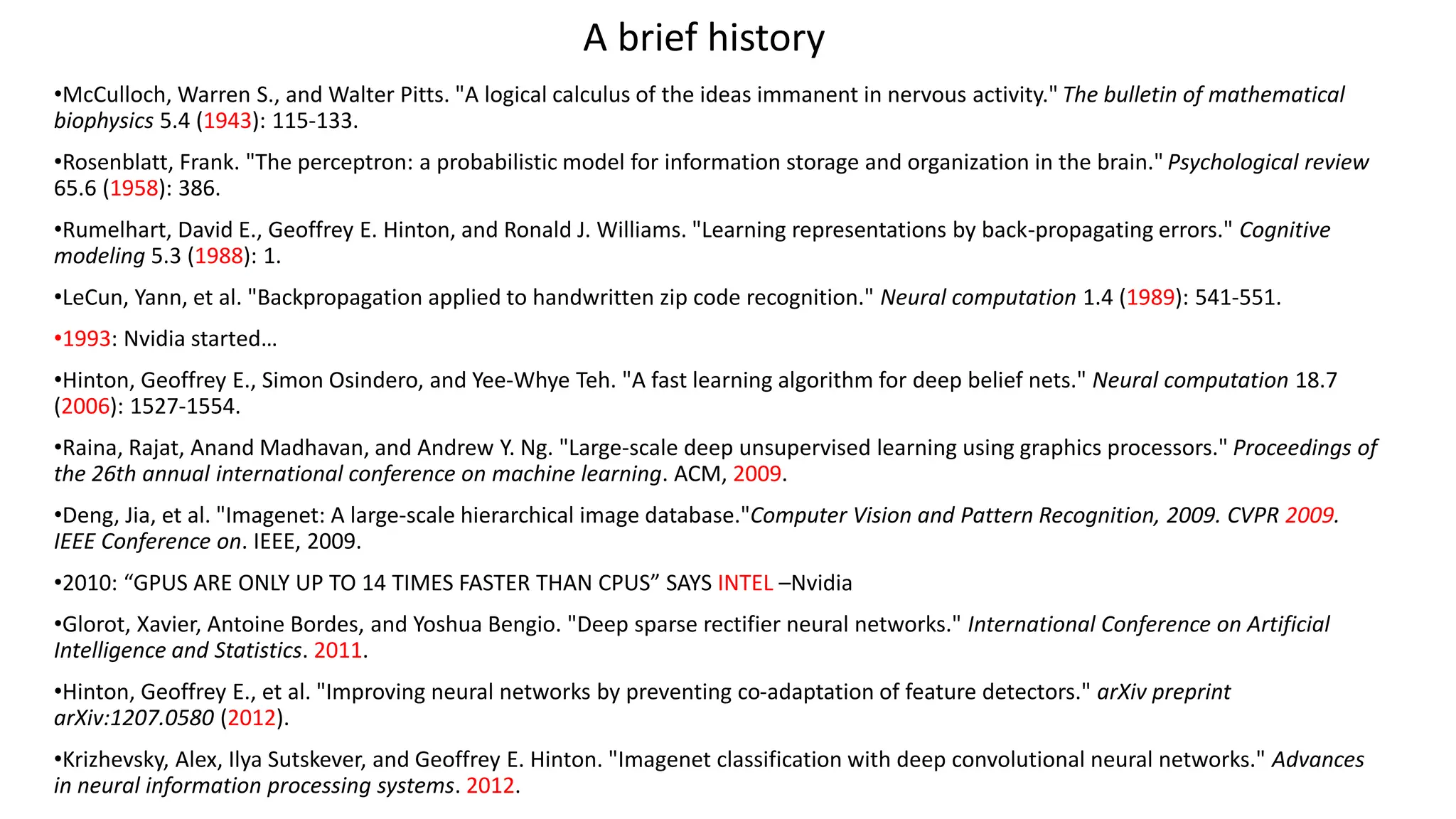 •McCulloch, Warren S., and Walter Pitts. "A logical calculus of the ideas immanent in nervous activity." The bulletin of mathematical
biophysics 5.4 (1943): 115-133.
•Rosenblatt, Frank. "The perceptron: a probabilistic model for information storage and organization in the brain." Psychological review
65.6 (1958): 386.
•Rumelhart, David E., Geoffrey E. Hinton, and Ronald J. Williams. "Learning representations by back-propagating errors." Cognitive
modeling 5.3 (1988): 1.
•LeCun, Yann, et al. "Backpropagation applied to handwritten zip code recognition." Neural computation 1.4 (1989): 541-551.
•1993: Nvidia started…
•Hinton, Geoffrey E., Simon Osindero, and Yee-Whye Teh. "A fast learning algorithm for deep belief nets." Neural computation 18.7
(2006): 1527-1554.
•Raina, Rajat, Anand Madhavan, and Andrew Y. Ng. "Large-scale deep unsupervised learning using graphics processors." Proceedings of
the 26th annual international conference on machine learning. ACM, 2009.
•Deng, Jia, et al. "Imagenet: A large-scale hierarchical image database."Computer Vision and Pattern Recognition, 2009. CVPR 2009.
IEEE Conference on. IEEE, 2009.
•2010: “GPUS ARE ONLY UP TO 14 TIMES FASTER THAN CPUS” SAYS INTEL –Nvidia
•Glorot, Xavier, Antoine Bordes, and Yoshua Bengio. "Deep sparse rectifier neural networks." International Conference on Artificial
Intelligence and Statistics. 2011.
•Hinton, Geoffrey E., et al. "Improving neural networks by preventing co-adaptation of feature detectors." arXiv preprint
arXiv:1207.0580 (2012).
•Krizhevsky, Alex, Ilya Sutskever, and Geoffrey E. Hinton. "Imagenet classification with deep convolutional neural networks." Advances
in neural information processing systems. 2012.
A brief history
 