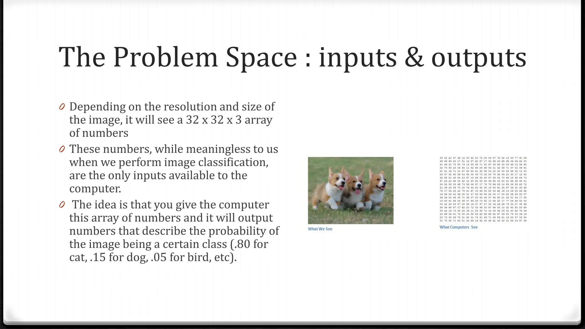 The Problem Space : inputs & outputs
0 Depending on the resolution and size of
the image, it will see a 32 x 32 x 3 array
of numbers
0 These numbers, while meaningless to us
when we perform image classification,
are the only inputs available to the
computer.
0 The idea is that you give the computer
this array of numbers and it will output
numbers that describe the probability of
the image being a certain class (.80 for
cat, .15 for dog, .05 for bird, etc).
 