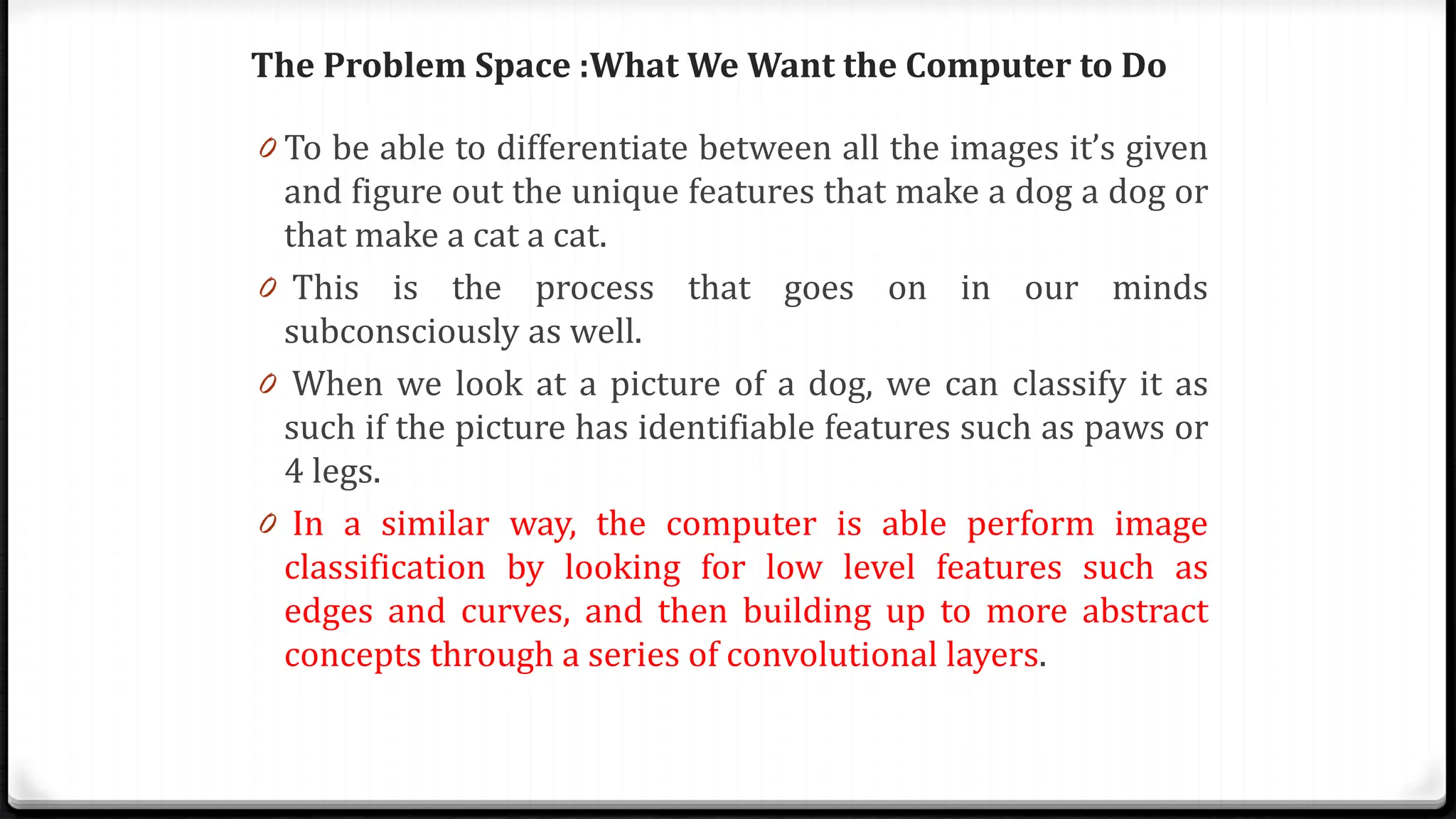 The Problem Space :What We Want the Computer to Do
0 To be able to differentiate between all the images it’s given
and figure out the unique features that make a dog a dog or
that make a cat a cat.
0 This is the process that goes on in our minds
subconsciously as well.
0 When we look at a picture of a dog, we can classify it as
such if the picture has identifiable features such as paws or
4 legs.
0 In a similar way, the computer is able perform image
classification by looking for low level features such as
edges and curves, and then building up to more abstract
concepts through a series of convolutional layers.
 
