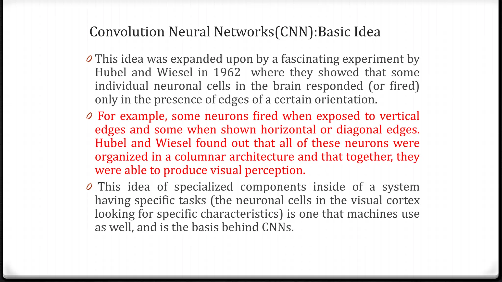 Convolution Neural Networks(CNN):Basic Idea
0 This idea was expanded upon by a fascinating experiment by
Hubel and Wiesel in 1962 where they showed that some
individual neuronal cells in the brain responded (or fired)
only in the presence of edges of a certain orientation.
0 For example, some neurons fired when exposed to vertical
edges and some when shown horizontal or diagonal edges.
Hubel and Wiesel found out that all of these neurons were
organized in a columnar architecture and that together, they
were able to produce visual perception.
0 This idea of specialized components inside of a system
having specific tasks (the neuronal cells in the visual cortex
looking for specific characteristics) is one that machines use
as well, and is the basis behind CNNs.
 