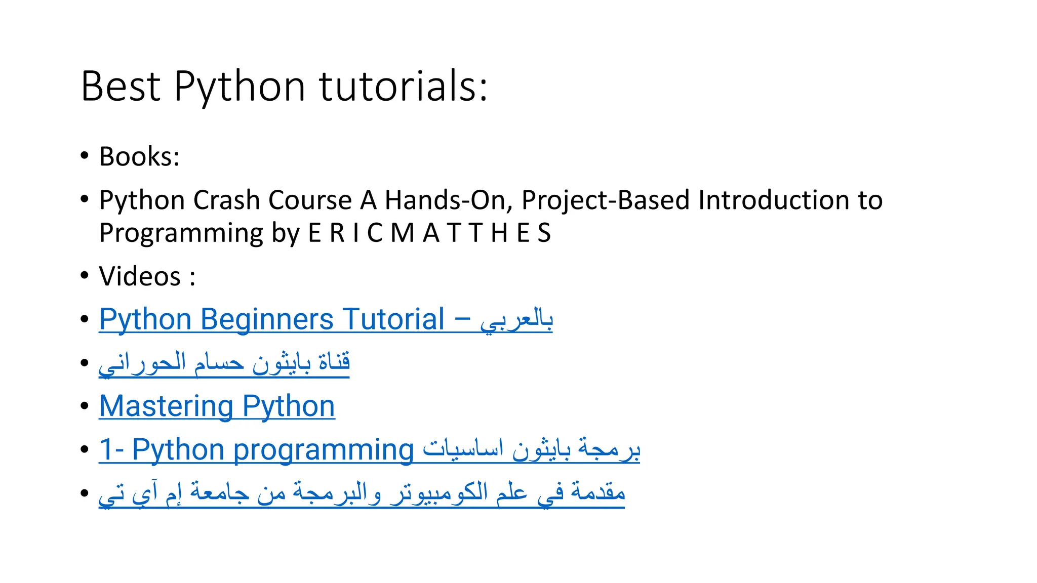 Best Python tutorials:
• Books:
• Python Crash Course A Hands-On, Project-Based Introduction to
Programming by E R I C M A T T H E S
• Videos :
• Python Beginners Tutorial – ‫بالعربي‬
• ‫الحوراني‬ ‫حسام‬ ‫بايثون‬ ‫قناة‬
• Mastering Python
• 1- Python programming ‫اساسيات‬ ‫بايثون‬ ‫برمجة‬
• ‫إم‬ ‫جامعة‬ ‫من‬ ‫والبرمجة‬ ‫الكومبيوتر‬ ‫علم‬ ‫في‬ ‫مقدمة‬
‫آي‬
‫تي‬
 