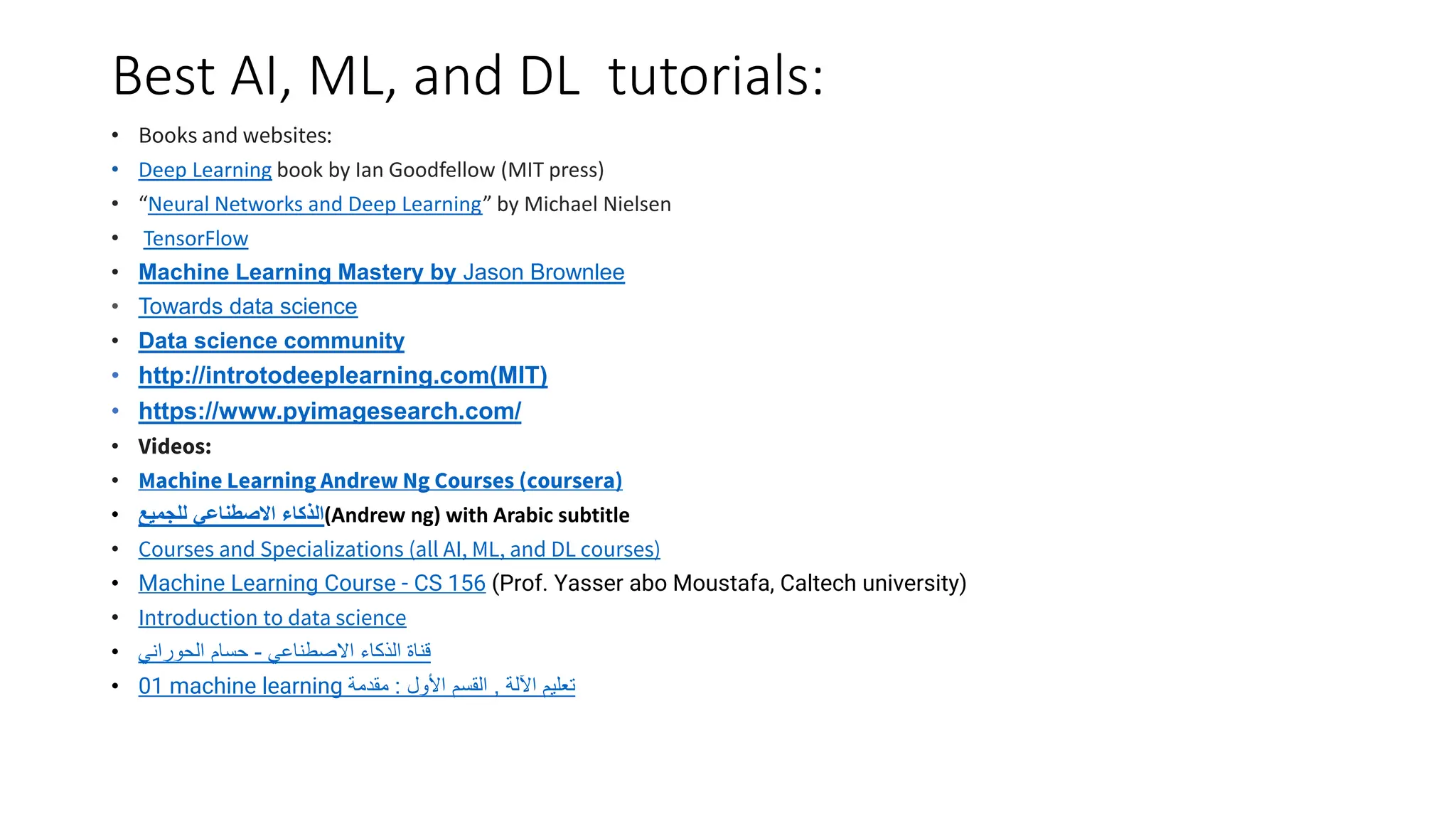 Best AI, ML, and DL tutorials:
• Books and websites:
• Deep Learning book by Ian Goodfellow (MIT press)
• “Neural Networks and Deep Learning” by Michael Nielsen
• TensorFlow
• Machine Learning Mastery by Jason Brownlee
• Towards data science
• Data science community
• http://introtodeeplearning.com(MIT)
• https://www.pyimagesearch.com/
• Videos:
• Machine Learning Andrew Ng Courses (coursera)
• ‫للجميع‬ ‫االصطناعي‬ ‫(الذكاء‬Andrew ng) with Arabic subtitle
• Courses and Specializations (all AI, ML, and DL courses)
• Machine Learning Course - CS 156 (Prof. Yasser abo Moustafa, Caltech university)
• Introduction to data science
• ‫االصطناعي‬ ‫الذكاء‬ ‫قناة‬
-
‫الحوراني‬ ‫حسام‬
• 01 machine learning ‫اآللة‬ ‫تعليم‬
,
‫األول‬ ‫القسم‬
:
‫مقدمة‬
 