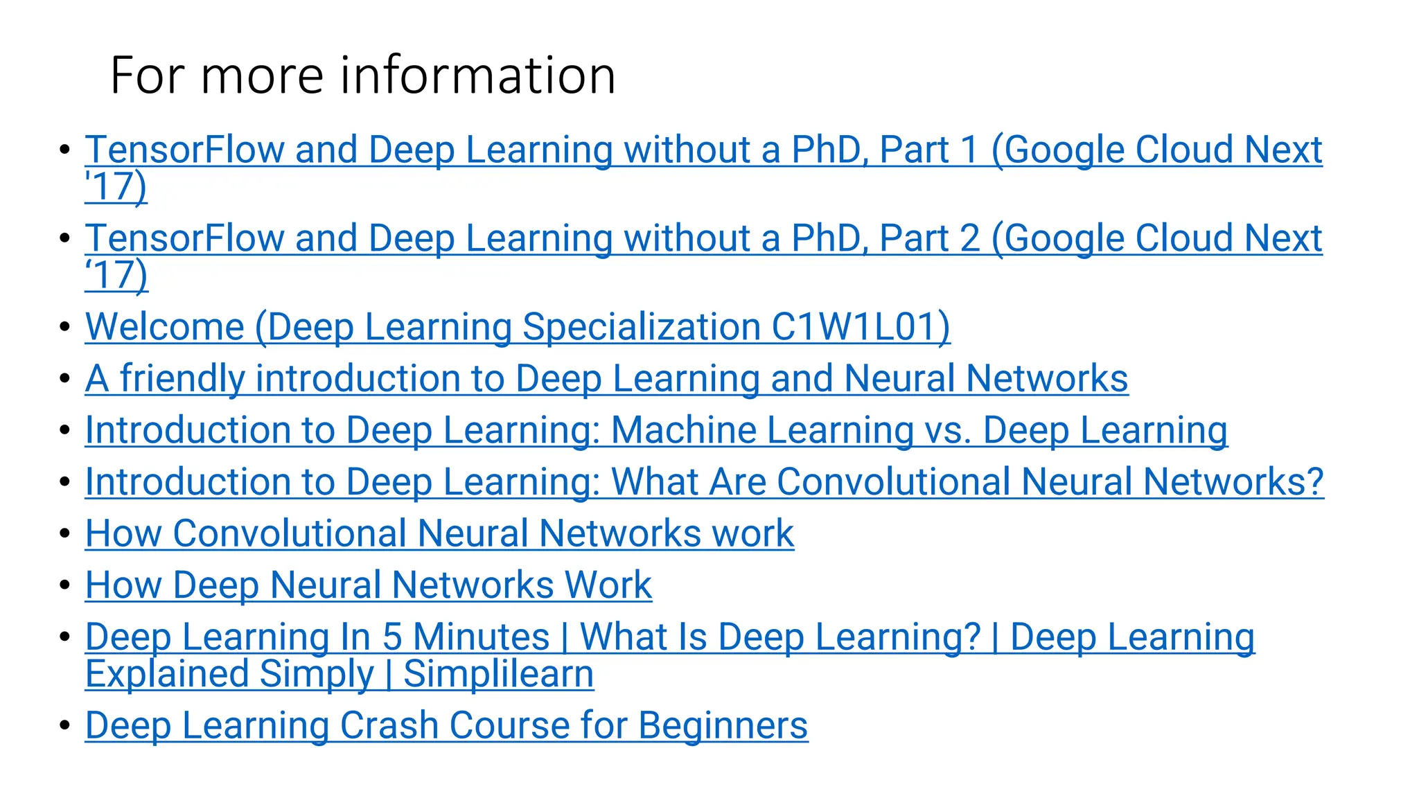 For more information
• TensorFlow and Deep Learning without a PhD, Part 1 (Google Cloud Next
'17)
• TensorFlow and Deep Learning without a PhD, Part 2 (Google Cloud Next
‘17)
• Welcome (Deep Learning Specialization C1W1L01)
• A friendly introduction to Deep Learning and Neural Networks
• Introduction to Deep Learning: Machine Learning vs. Deep Learning
• Introduction to Deep Learning: What Are Convolutional Neural Networks?
• How Convolutional Neural Networks work
• How Deep Neural Networks Work
• Deep Learning In 5 Minutes | What Is Deep Learning? | Deep Learning
Explained Simply | Simplilearn
• Deep Learning Crash Course for Beginners
 