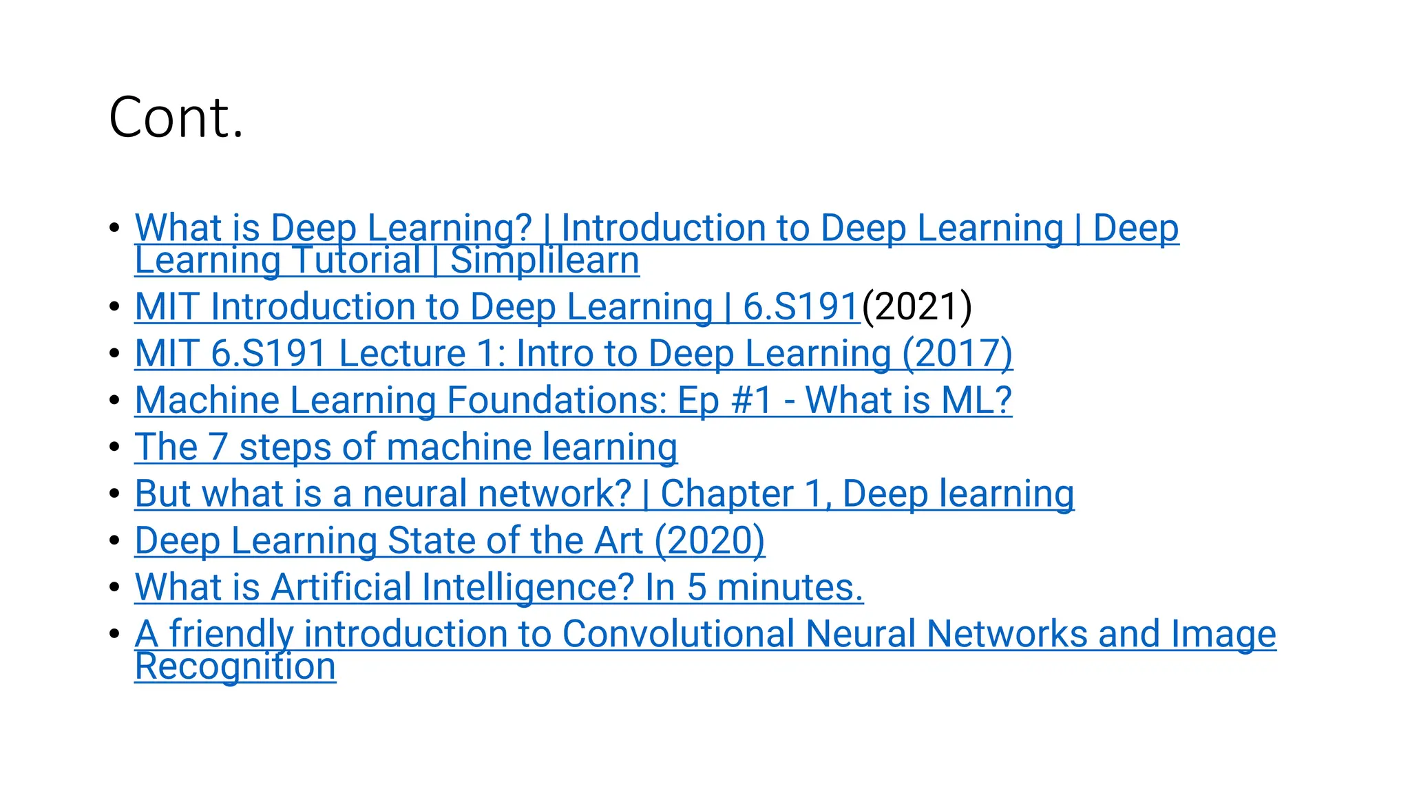 Cont.
• What is Deep Learning? | Introduction to Deep Learning | Deep
Learning Tutorial | Simplilearn
• MIT Introduction to Deep Learning | 6.S191(2021)
• MIT 6.S191 Lecture 1: Intro to Deep Learning (2017)
• Machine Learning Foundations: Ep #1 - What is ML?
• The 7 steps of machine learning
• But what is a neural network? | Chapter 1, Deep learning
• Deep Learning State of the Art (2020)
• What is Artificial Intelligence? In 5 minutes.
• A friendly introduction to Convolutional Neural Networks and Image
Recognition
 