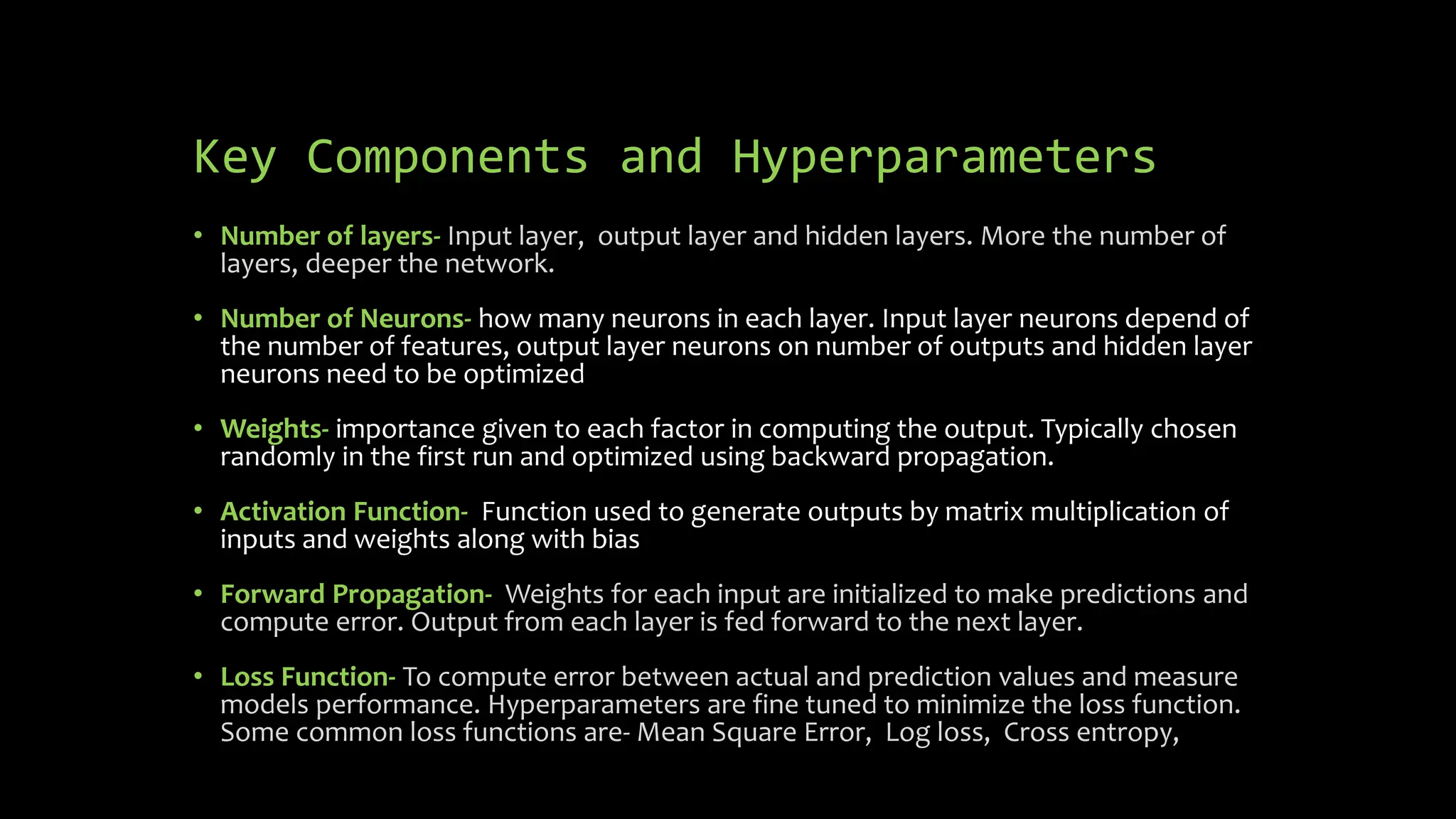 Key Components and Hyperparameters
• Number of layers- Input layer, output layer and hidden layers. More the number of
layers, deeper the network.
• Number of Neurons- how many neurons in each layer. Input layer neurons depend of
the number of features, output layer neurons on number of outputs and hidden layer
neurons need to be optimized
• Weights- importance given to each factor in computing the output. Typically chosen
randomly in the first run and optimized using backward propagation.
• Activation Function- Function used to generate outputs by matrix multiplication of
inputs and weights along with bias
• Forward Propagation- Weights for each input are initialized to make predictions and
compute error. Output from each layer is fed forward to the next layer.
• Loss Function- To compute error between actual and prediction values and measure
models performance. Hyperparameters are fine tuned to minimize the loss function.
Some common loss functions are- Mean Square Error, Log loss, Cross entropy,
 