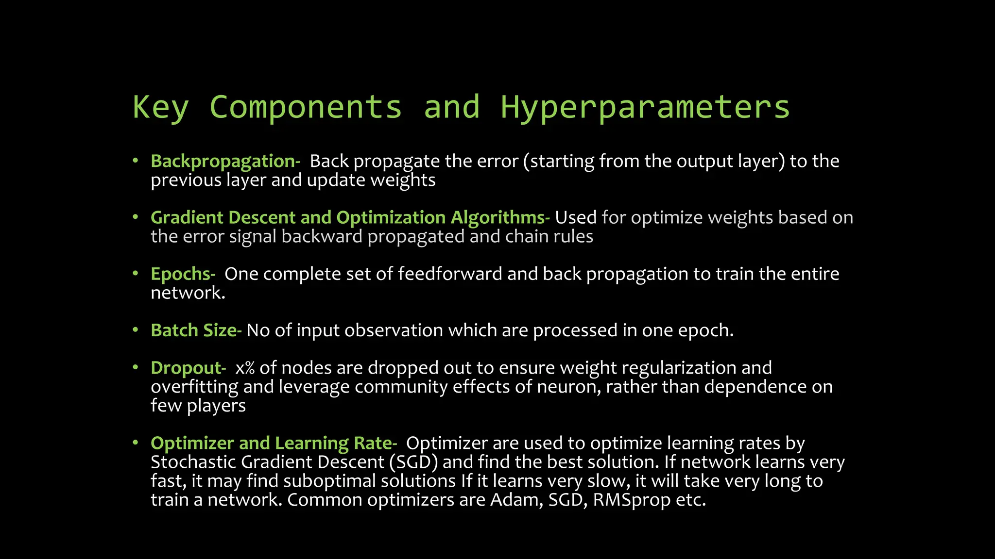 Key Components and Hyperparameters
• Backpropagation- Back propagate the error (starting from the output layer) to the
previous layer and update weights
• Gradient Descent and Optimization Algorithms- Used for optimize weights based on
the error signal backward propagated and chain rules
• Epochs- One complete set of feedforward and back propagation to train the entire
network.
• Batch Size- No of input observation which are processed in one epoch.
• Dropout- x% of nodes are dropped out to ensure weight regularization and
overfitting and leverage community effects of neuron, rather than dependence on
few players
• Optimizer and Learning Rate- Optimizer are used to optimize learning rates by
Stochastic Gradient Descent (SGD) and find the best solution. If network learns very
fast, it may find suboptimal solutions If it learns very slow, it will take very long to
train a network. Common optimizers are Adam, SGD, RMSprop etc.
 