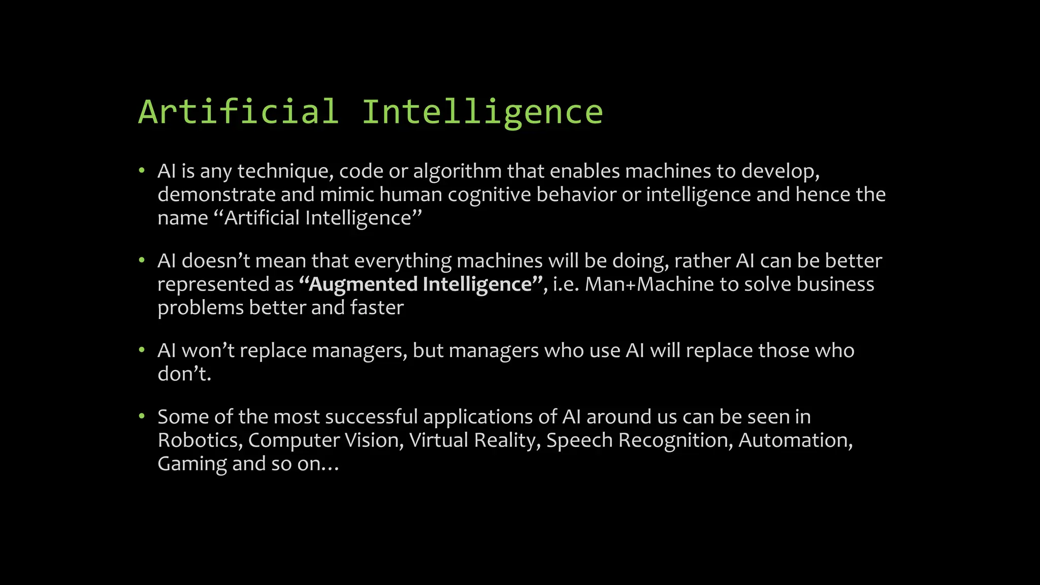 Artificial Intelligence
• AI is any technique, code or algorithm that enables machines to develop,
demonstrate and mimic human cognitive behavior or intelligence and hence the
name “Artificial Intelligence”
• AI doesn’t mean that everything machines will be doing, rather AI can be better
represented as “Augmented Intelligence”, i.e. Man+Machine to solve business
problems better and faster
• AI won’t replace managers, but managers who use AI will replace those who
don’t.
• Some of the most successful applications of AI around us can be seen in
Robotics, Computer Vision, Virtual Reality, Speech Recognition, Automation,
Gaming and so on…
 