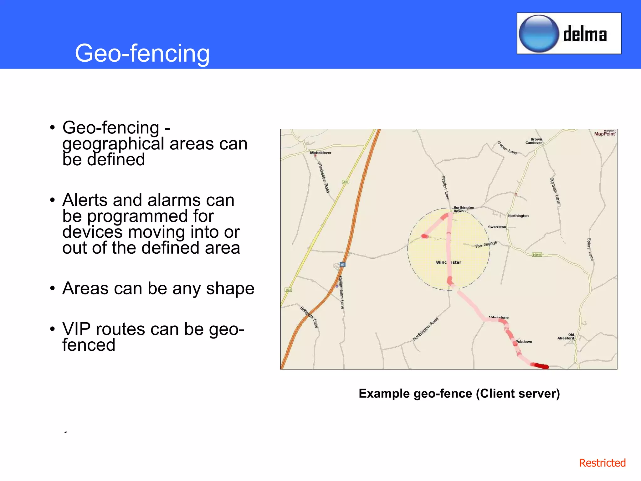 Geo-fencing - geographical areas can be defined Alerts and alarms can be programmed for devices moving into or out of the defined area Areas can be any shape VIP routes can be geo-fenced .  Geo-fencing Example geo-fence (Client server) 