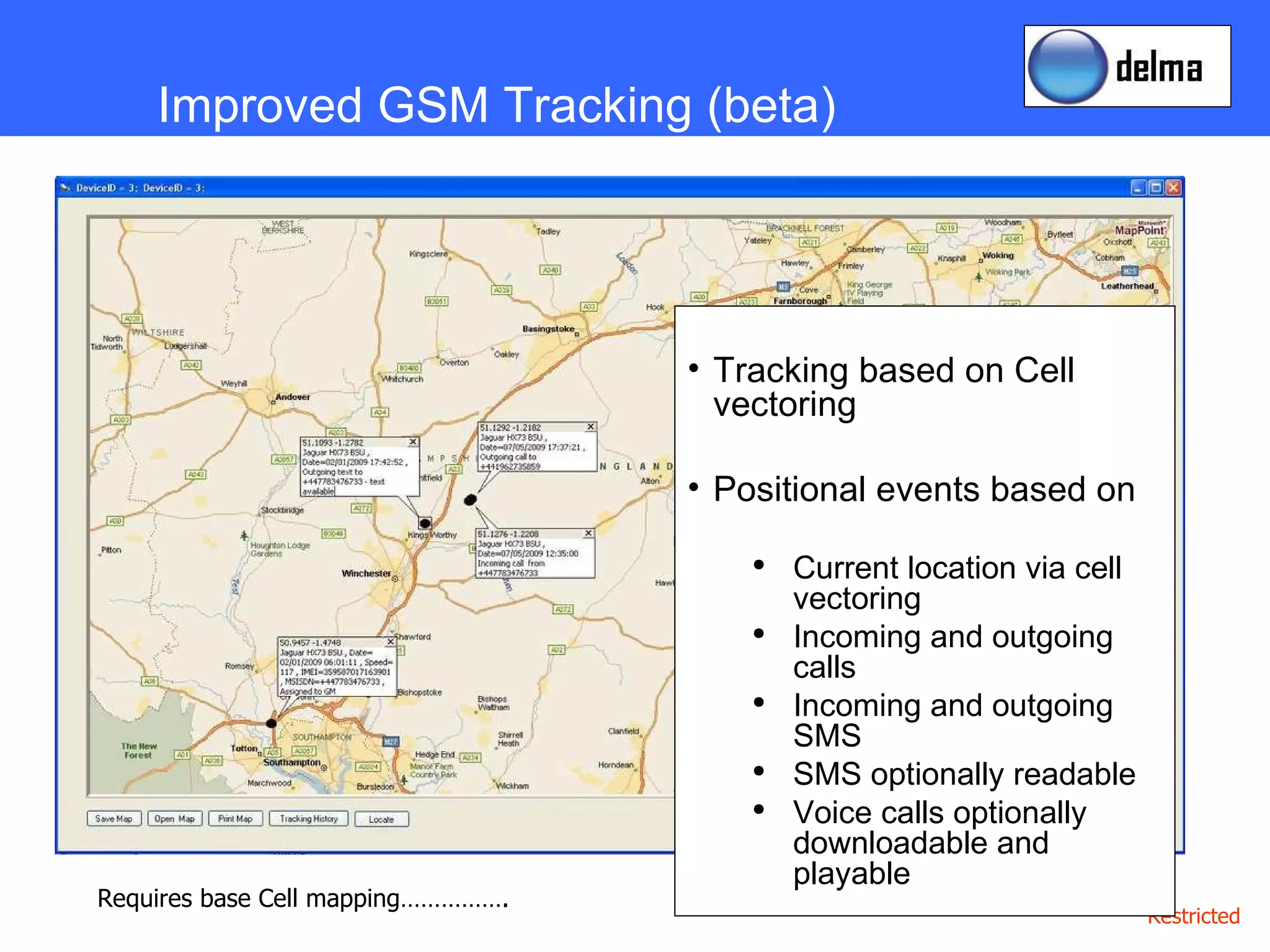 Improved GSM Tracking (beta) Tracking based on Cell vectoring Positional events based on  Current location via cell vectoring Incoming and outgoing calls Incoming and outgoing SMS SMS optionally readable Voice calls optionally downloadable and playable Requires base Cell mapping……………. 