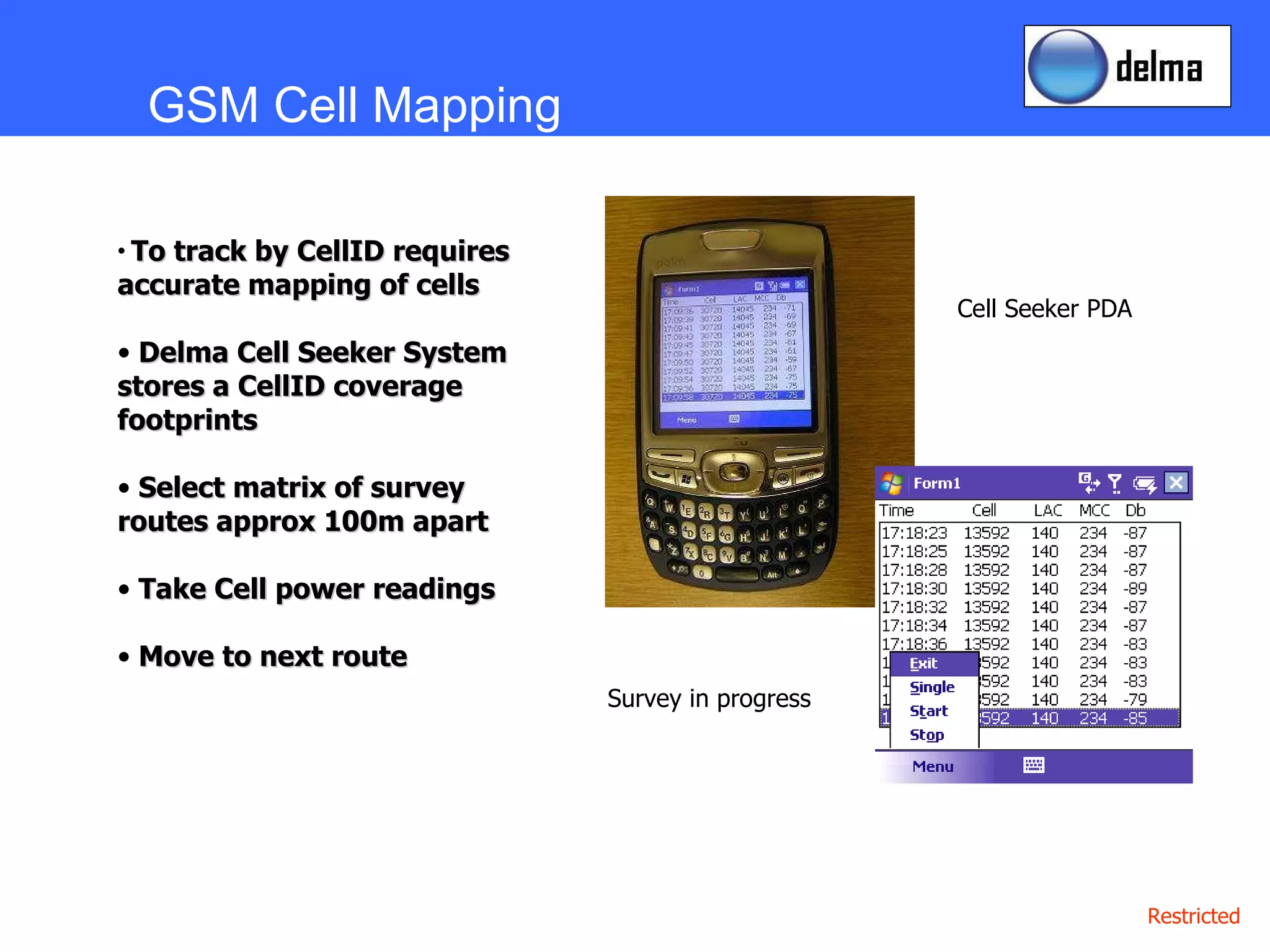 GSM Cell Mapping To track by CellID requires accurate mapping of cells Delma Cell Seeker System stores a CellID coverage footprints Select matrix of survey routes approx 100m apart Take Cell power readings  Move to next route Cell Seeker PDA Survey in progress 