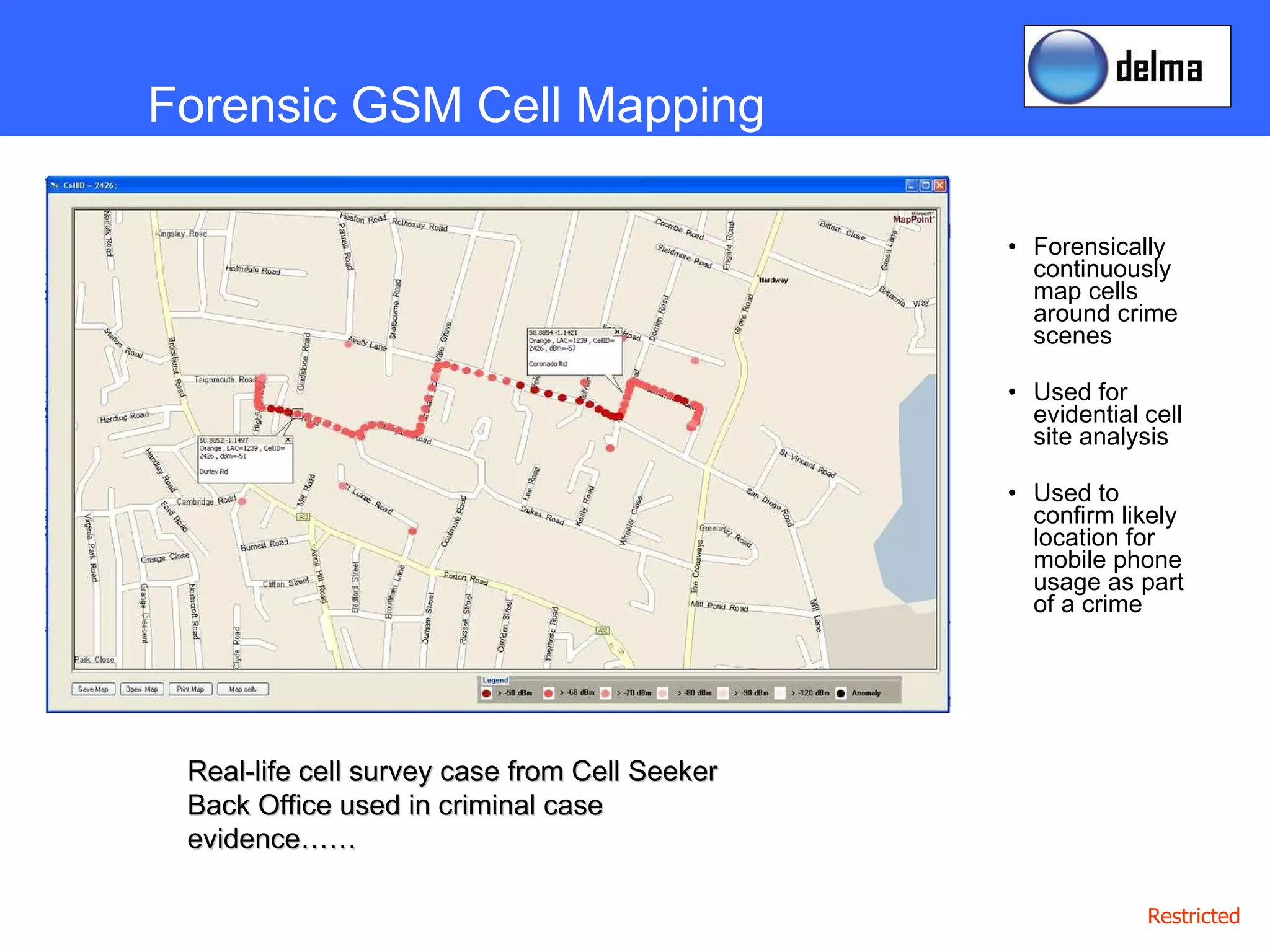 Forensically continuously map cells around crime scenes Used for evidential cell site analysis Used to confirm likely location for mobile phone usage as part of a crime Forensic GSM Cell Mapping Real-life cell survey case from Cell Seeker Back Office used in criminal case evidence…… 
