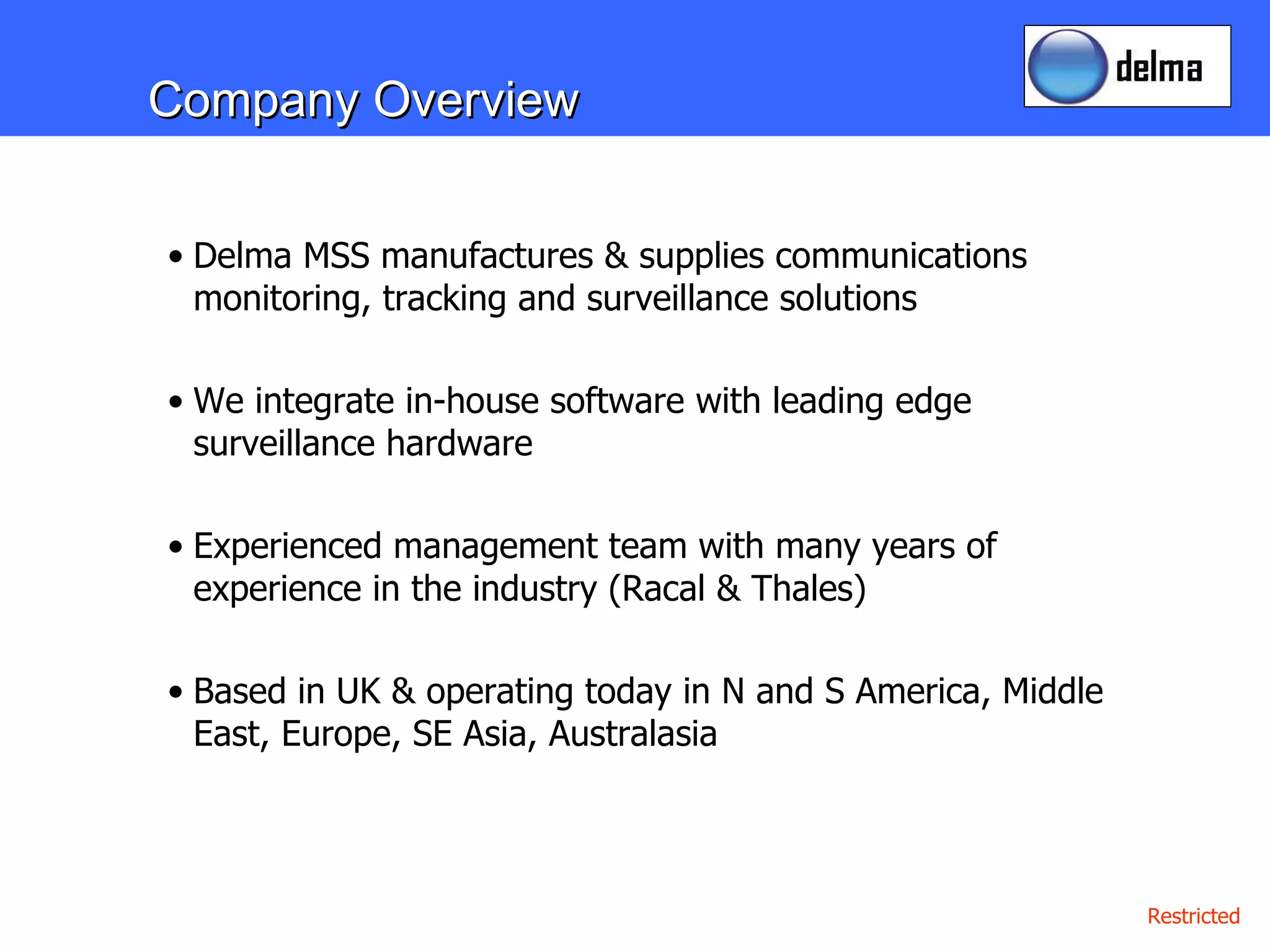 Company Overview Delma MSS manufactures & supplies communications monitoring, tracking and surveillance solutions We integrate in-house software with leading edge surveillance hardware  Experienced management team with many years of experience in the industry (Racal & Thales) Based in UK & operating today in N and S America, Middle East, Europe, SE Asia, Australasia 