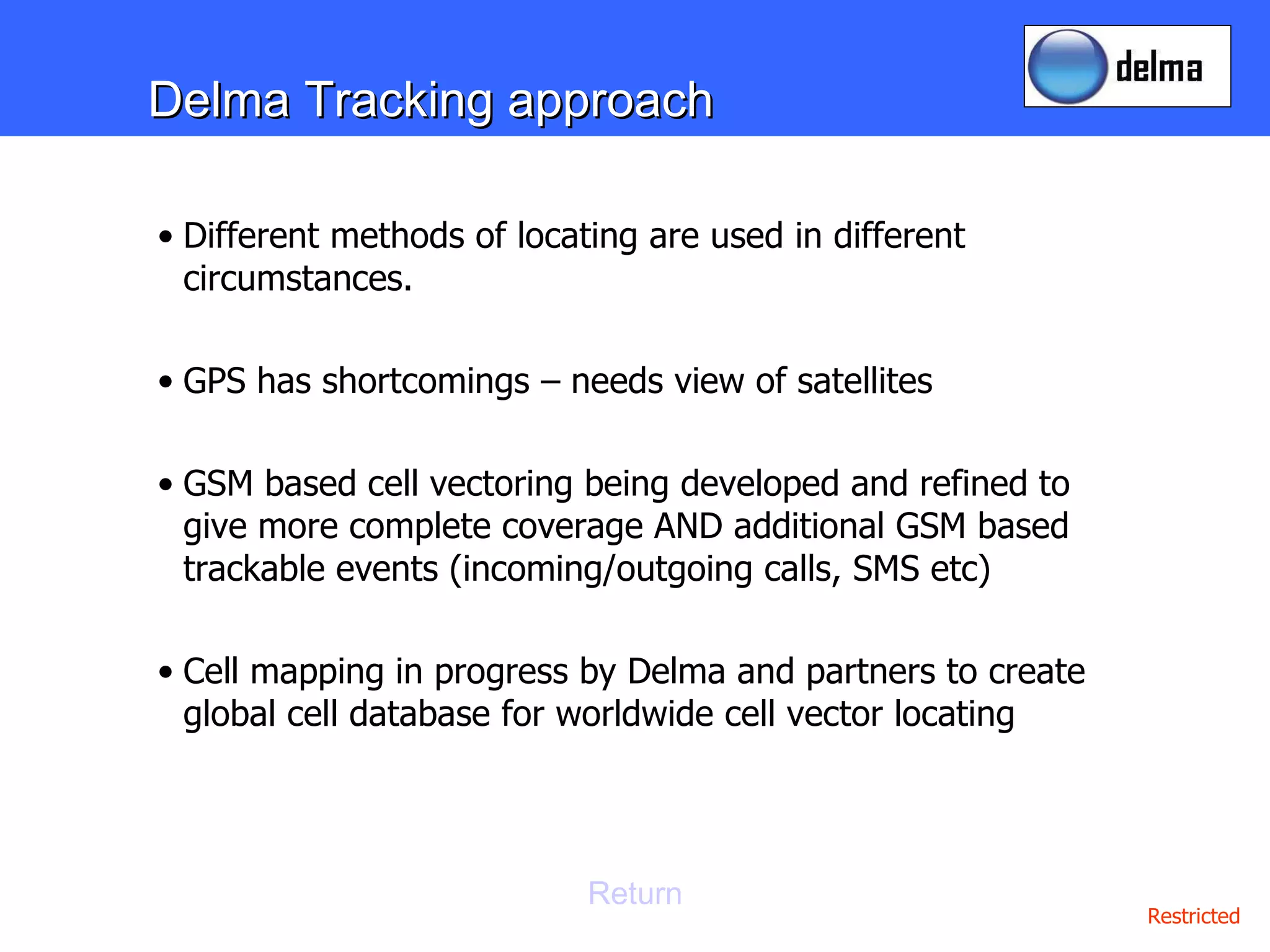 Delma Tracking approach Different methods of locating are used in different circumstances.  GPS has shortcomings – needs view of satellites GSM based cell vectoring being developed and refined to give more complete coverage AND additional GSM based trackable events (incoming/outgoing calls, SMS etc) Cell mapping in progress by Delma and partners to create global cell database for worldwide cell vector locating Return 