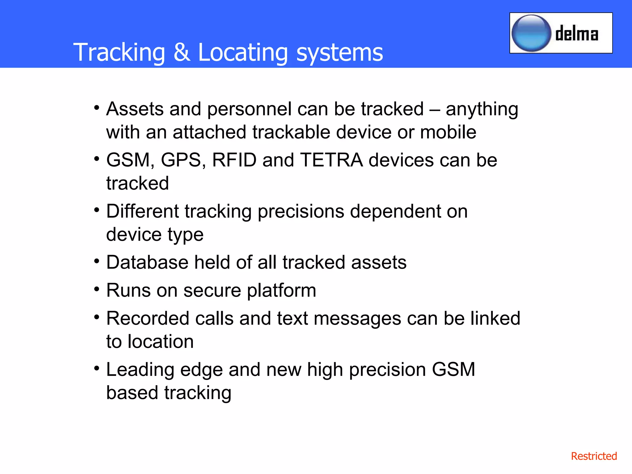 Tracking & Locating systems Assets and personnel can be tracked – anything with an attached trackable device or mobile GSM, GPS, RFID and TETRA devices can be tracked Different tracking precisions dependent on device type Database held of all tracked assets Runs on secure platform Recorded calls and text messages can be linked to location Leading edge and new high precision GSM based tracking 