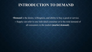 INTRODUCTION TO DEMAND
•Demand is the desire, willingness, and ability to buy a good or service.
– Supply can refer to one individual consumer or to the total demand of
all consumers in the market (market demand).
 