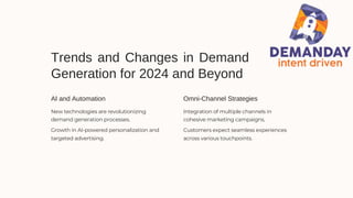 Trends and Changes in Demand
Generation for 2024 and Beyond
AI and Automation Omni-Channel Strategies
New technologies are revolutionizing
demand generation processes.
Growth in AI-powered personalization and
targeted advertising.
Integration of multiple channels in
cohesive marketing campaigns.
Customers expect seamless experiences
across various touchpoints.
 