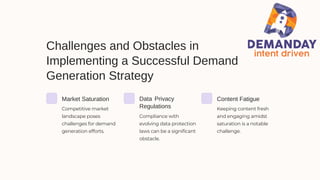 Challenges and Obstacles in
Implementing a Successful Demand
Generation Strategy
Market Saturation Data Privacy
Regulations
Content Fatigue
Competitive market
landscape poses
challenges for demand
generation efforts.
Compliance with
evolving data protection
laws can be a significant
obstacle.
Keeping content fresh
and engaging amidst
saturation is a notable
challenge.
 