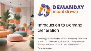 by demanday
Introduction to Demand
Generation
Demand generation is the process of creating an interest
in products or services. It focuses on driving awareness
and capturing the interest of potential customers.
 