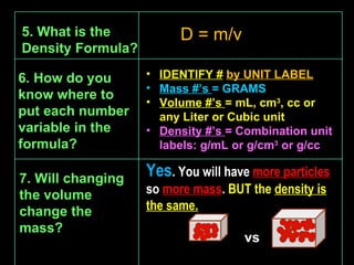 7. Will changing the volume change the mass? Yes . You will have  more particles  so  more mass .  BUT the  density is the same. 5. What is the Density Formula? D = m/v IDENTIFY #   by UNIT LABEL Mass #’s  = GRAMS Volume #’s  = mL, cm 3 , cc or any Liter or Cubic unit Density #’s  = Combination unit labels: g/mL or g/cm 3  or g/cc vs 6. How do you know where to put each number variable in the formula? ‘ 