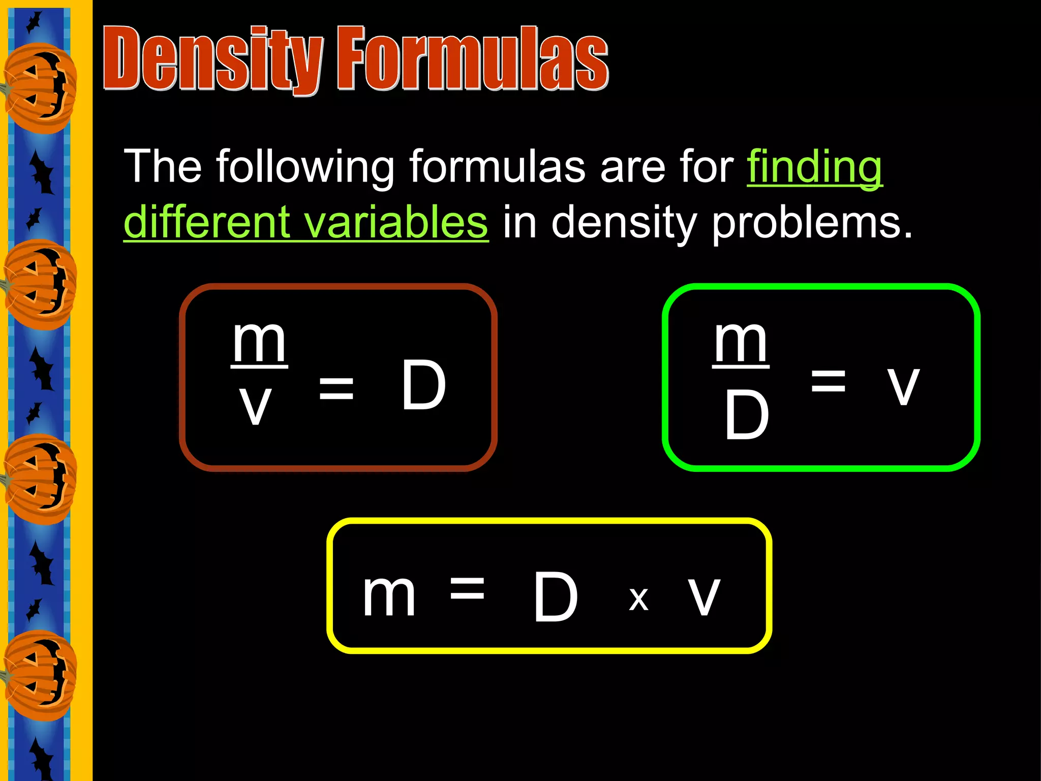The following formulas are for  finding different variables  in density problems. Density Formulas m   m v D = = = D v x m D v 