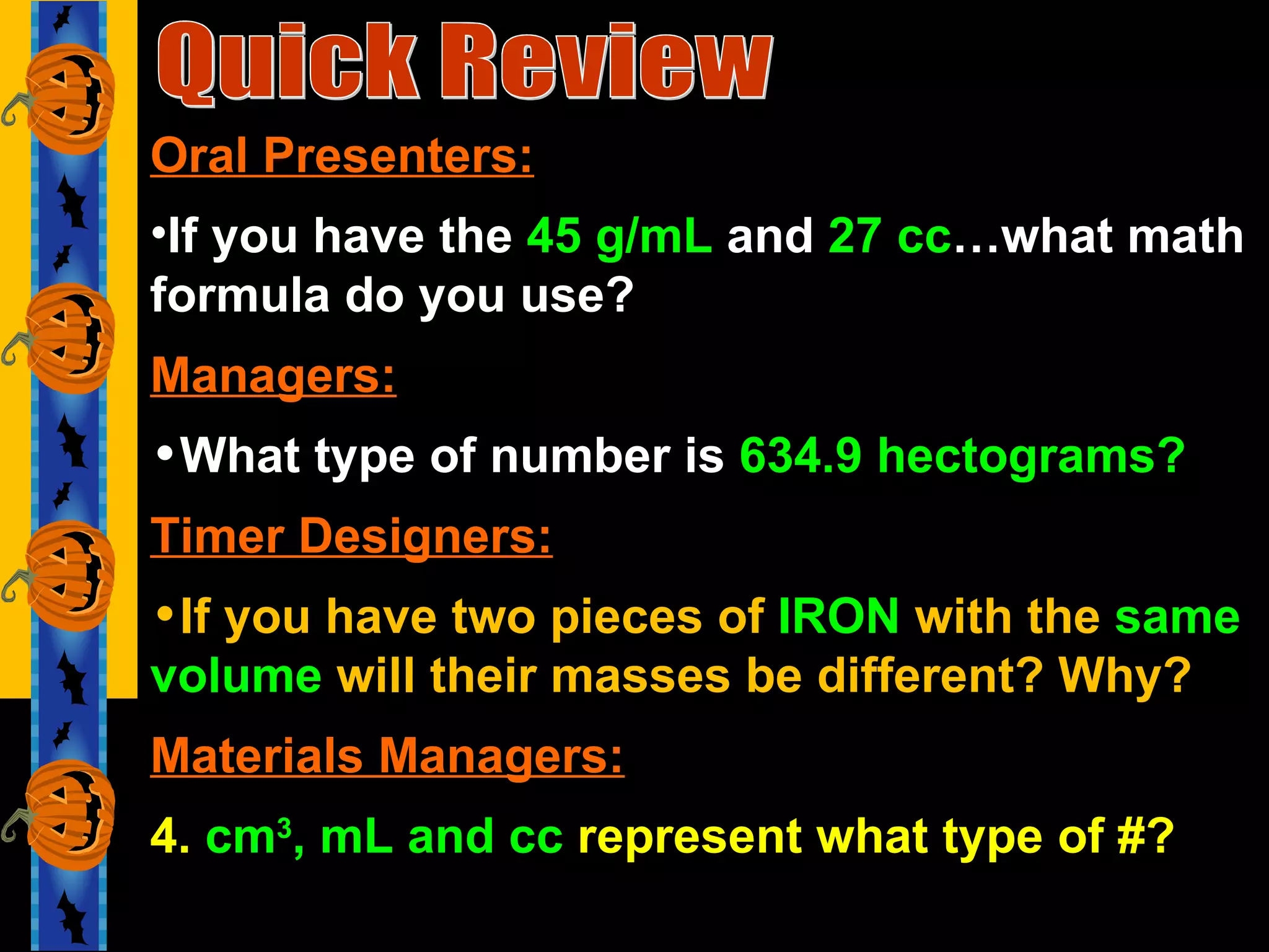 Quick Review Oral Presenters: If you have the  45 g/mL  and  27 cc …what math formula do you use? Managers: What type of number is  634.9 hectograms? Timer Designers: If you have two pieces of  IRON  with the  same volume  will their masses be different? Why? Materials Managers: 4.  cm 3 , mL and cc  represent what type of #? 