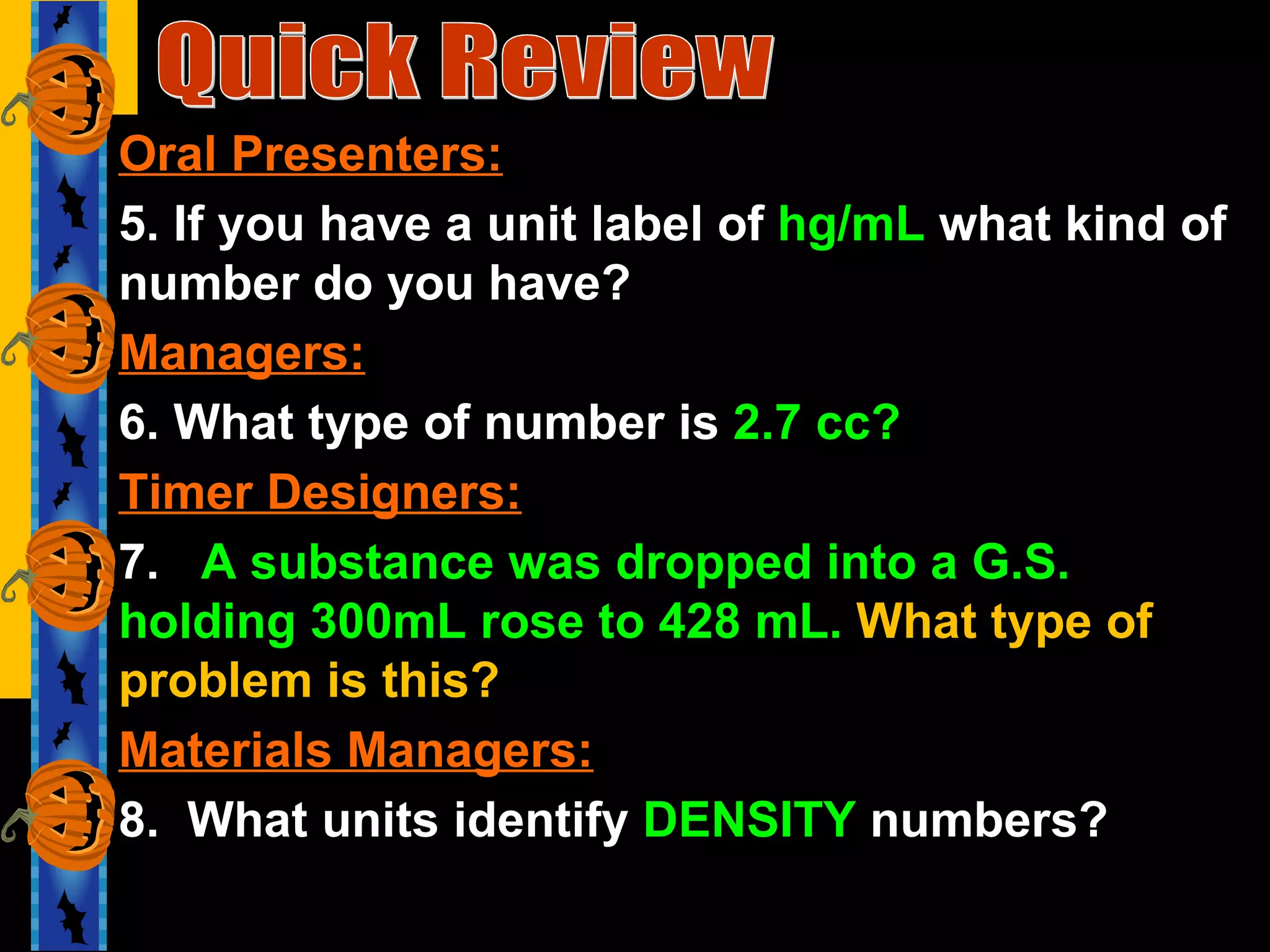 Quick Review Oral Presenters: 5. If you have a unit label of  hg/mL  what kind of number do you have? Managers: 6. What type of number is  2.7 cc? Timer Designers: 7.  A substance was dropped into a G.S. holding 300mL rose to 428 mL.  What type of problem is this? Materials Managers: 8.  What units identify  DENSITY  numbers? 