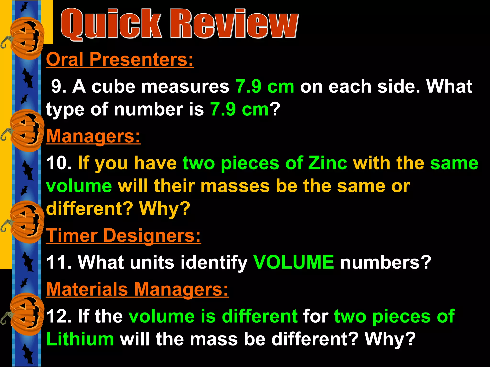 Quick Review Oral Presenters: 9. A cube measures  7.9 cm  on each side. What type of number is  7.9 cm ? Managers: 10.  If you have  two pieces of Zinc  with the  same volume  will their masses be the same or different? Why? Timer Designers: 11. What units identify  VOLUME  numbers? Materials Managers: 12. If the  volume is different  for  two pieces of Lithium  will the mass be different? Why? 