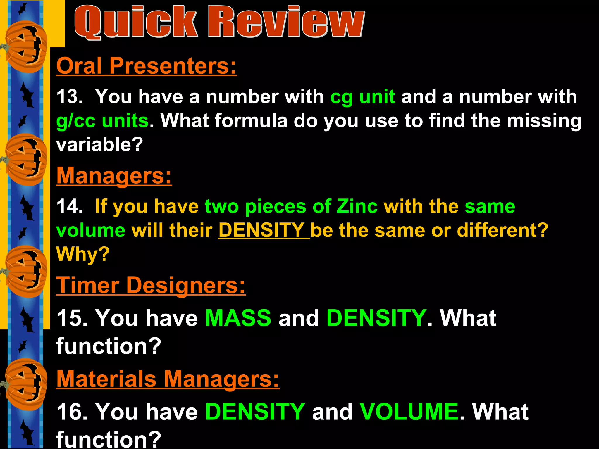 Quick Review Oral Presenters: 13.  You have a number with  cg unit  and a number with  g/cc units . What formula do you use to find the missing variable? Managers: 14.  If you have  two pieces of Zinc  with the  same volume  will their  DENSITY  be the same or different? Why? Timer Designers: 15. You have  MASS  and  DENSITY . What function? Materials Managers: 16. You have  DENSITY  and  VOLUME . What function? 