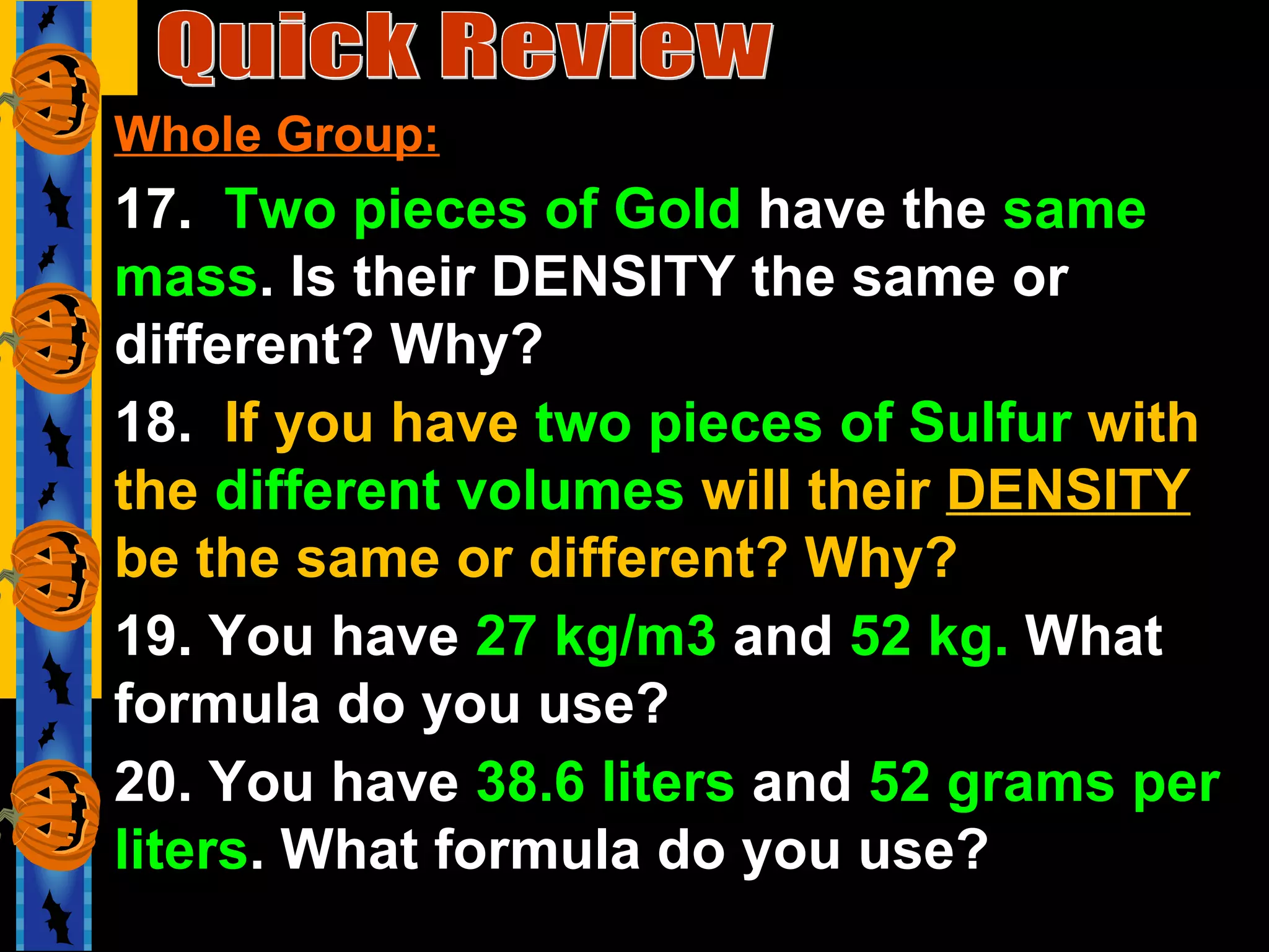 Quick Review Whole Group: 17.  Two pieces of Gold  have the  same mass . Is their DENSITY the same or different? Why? 18.  If you have  two pieces of Sulfur  with the  different volumes  will their  DENSITY  be the same or different? Why? 19. You have  27 kg/m3  and  52 kg.  What formula do you use? 20. You have  38.6 liters  and  52 grams per liters . What formula do you use? 