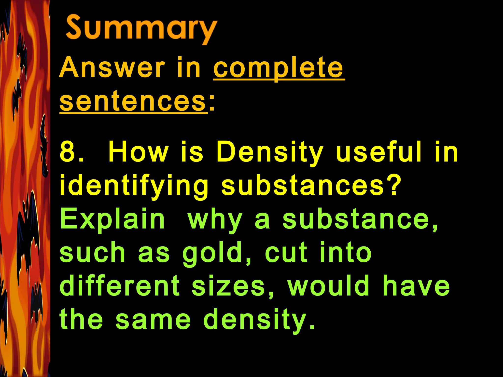 Answer in  complete sentences : 8.  How is Density useful in identifying substances?  Explain  why a substance, such as gold, cut into different sizes, would have the same density. 