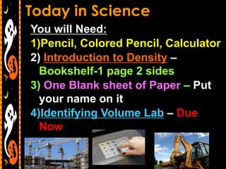 You will Need:
1)Pencil, Colored Pencil, Calculator
2) Introduction to Density –
  Bookshelf-1 page 2 sides
3) One Blank sheet of Paper – Put
  your name on it
4)Identifying Volume Lab – Due
  Now
 